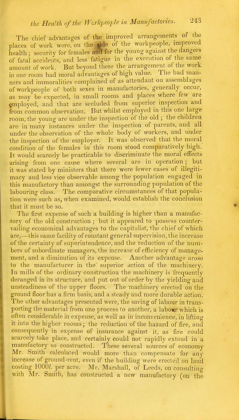 The chief advantages of the improved arrangements of the places of work were, on the side of the workpeople, improved health ; security for females arS for the young against the dangers of fatal accidents, and less fatigue in the execution ot the same amount of work. But beyond these the arrangement of the work in one room had moral advantages of high value. T. he bad man- ners and immoralities complained of as attendant on assemblages of workpeople of both sexes in manufactories, generally occur, as may be expected, in small rooms and places where few aie employed, and that are secluded from superior inspection and from common observation. But whilst employed in this one large room, the young are under the inspection ot the old ; the children are in many instances under the inspection of parents, and all under tlie observation of the whole body ot workers, and under the inspection of the employer. It was observed that the moral condition of the females in this room stood comparatively high. It would scarcely be practicable to discriminate the moral effects arising from one cause where several are in operation; but it was stated by ministers that there were fewer cases of illegiti- macy and less vice observable among the population engaged in this manufactory than amongst the surrounding population of the labouring class. The comparative circumstances of that popula- tion were such as, when examined, would establish the conclusion that it must be so. The first expense of such a building is higher than a manufac- tory of the old construction; but it appeared to possess counter- J vailing economical advantages to the capitalist, the chief of which i are,—this same facility of constant general supervision, the increase i of the certainty of superintendence, and the reduction of the num- bers of subordinate managers, the increase of efficiency of manage- ! ment, and a diminution of its expense. Another advantage arose ! to the manufacturer in the' superior action of the machinery. ! In mills of the ordinary construction the machinery is frequently > deranged in its structure, and put out of order by the yielding and » unsteadiness of the upper floors. The machinery erected on the ^ ground floor has a firm basis, and a steady and more durable action, r The other advantages presented were, the saving of labour in trans- q porting the material from one process to another, a labour which is 0 often considerable in expense, as well as in inconvenience, in lifting 'i it into the higher rooms; the reduction of the hazard of fire, and ■; consequently in expense of insurance against it, as fire could c scarcely take place, and certainly could not rapidly extend in a n manufactory so constructed. These several sources of economy Mr. Smith calculated would more than compensate for any t! increase of ground-rent, even if the building were erected on land ■j costing 1000/. per acre. Mr. Marshall, of Leeds, on consultimr ■I with Mr. Smith, has constructed a new manufactory (on the