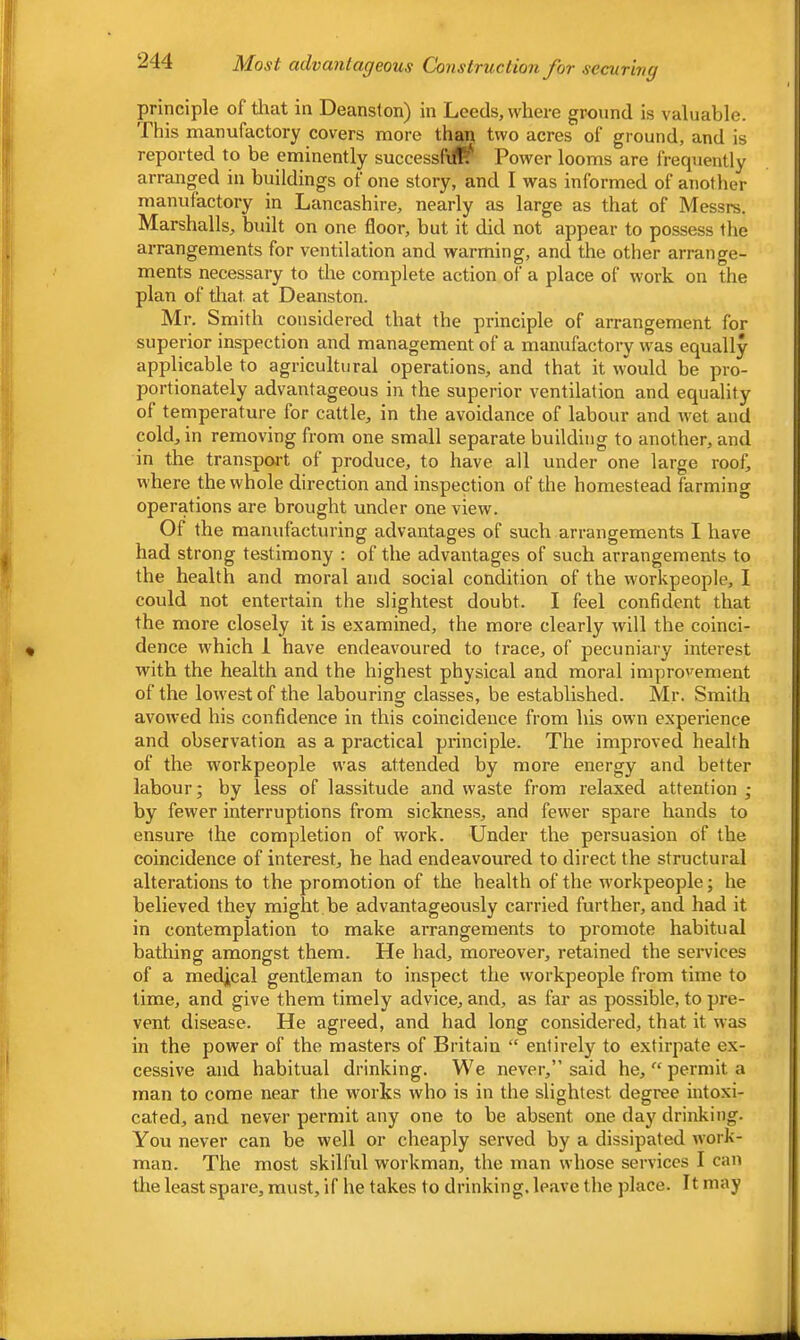 principle of tliat in Deanslon) in Leeds, where ground is valuable. This manufactory covers more than two acres of ground, and is reported to be eminently successfuTt' Power looms are frequently arranged in buildings of one story, and I was informed of another manufactory in Lancashire, nearly as large as that of Messrs. Marshalls, built on one floor, but it did not appear to possess the arrangements for ventilation and warming, and the other arrange- ments necessary to the complete action of a place of work on the plan of tliat at Deanston. Mr. Smith considered that the principle of arrangement for superior inspection and management of a manufactory was equally applicable to agricultural operations, and that it would be pro- portionately advantageous in the superior ventilation and equality of temperature for cattle, in the avoidance of labour and wet and cold, in removing from one small separate building to another, and in the transpojl of produce, to have all under one large roof, where the whole direction and inspection of the homestead farming operations are brought under one view. Of the manufacturing advantages of such arrangements I have had strong testimony : of the advantages of such arrangements to the health and moral and social condition of the workpeople, I could not entertain the slightest doubt. I feel confident that the more closely it is examined, the more clearly will the coinci- dence which 1 have endeavoured to trace, of pecuniary interest with the health and the highest physical and moral improvement of the lowest of the labouring classes, be established. Mr. Smith avowed his confidence in this coincidence from his own experience and observation as a practical principle. The improved health of the workpeople was attended by more energy and better labour; by less of lassitude and waste from relaxed attention ; by fewer interruptions from sickness, and fewer spare hands to ensure the completion of work. Under the persuasion of the coincidence of interest, he had endeavoured to direct the structural alterations to the promotion of the health of the workpeople; he believed they might be advantageously carried further, and had it in contemplation to make arrangements to promote habitual bathing amongst them. He had, moreover, retained the services of a medjcal gentleman to inspect the workpeople from time to lime, and give them timely advice, and, as far as possible, to pre- vent disease. He agreed, and had long considered, that it was in the power of the masters of Britain “ entirely to extirpate ex- cessive and habitual drinking. We never,” said he, “ permit a man to come near the works who is in the slightest degree intoxi- cated, and never permit any one to be absent one day drinking. You never can be well or cheaply served by a dissipated work- man. The most skilful workman, the man whose services I can tlie least spare, must, if he takes to drinking, leave the place. It may