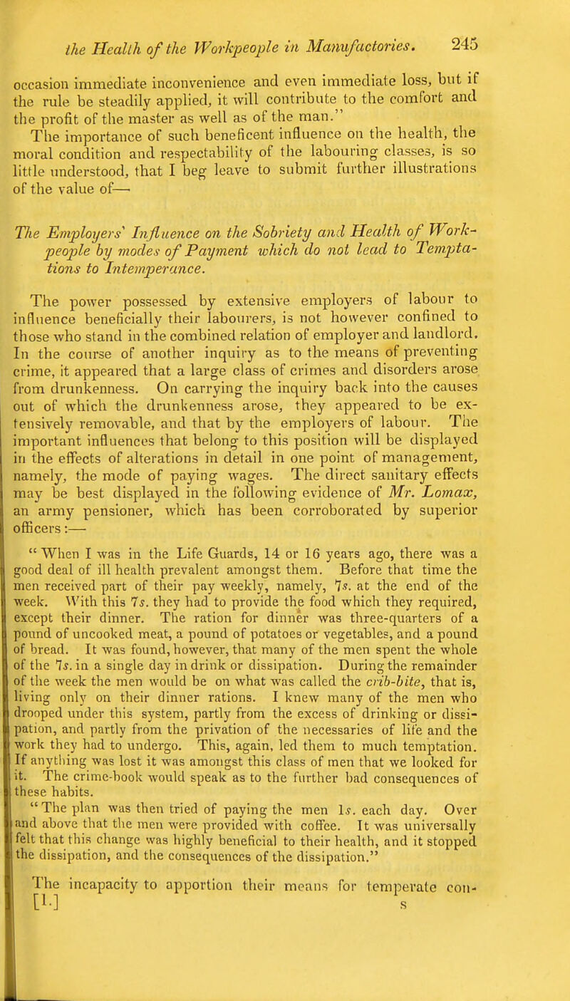 occasion immediate inconvenience and even immediate loss, but if the rule be steadily applied, it will contribute to the comfort and the profit of the master as well as of the man.’ The importance of such beneficent influence on the health, the moral condition and respectability of the labouring classes, is so little understood, that I beg leave to submit further illustrations of the value of—• The Employers' Influence on the Sobriety and Health of Work^ people by modes of Payment which do not lead to Tempta- tions to Intemperance. The power possessed by extensive employers of labour to influence beneficially their labourers, is not however confined to those who stand in the combined relation of employer and landlord. In the course of another inquiry as to the means of preventing crime, it appeared that a large class of crimes and disorders arose from drunkenness. On carrying the inquiry back into the causes out of which the drunkenness arose, they appeared to be ex- tensively removable, and that by the employers of labour. The important influences that belong to this position will be displayed in the effects of alterations in detail in one point of management, namely, the mode of paying wages. The direct sanitary effects may be best displayed in the following evidence of Mr. Lomax, an army pensioner, which has been corroborated by superior officers:— “When I was in the Life Guards, 14 or 16 years ago, there was a ;ood deal of ill health prevalent amongst them. Before that time the men received part of their pay weekly, namely, 7?. at the end of the week. W'ith this Is. they had to provide the food which they required, except their dinner. The ration for dinner was three-quarters of a lound of uncooked meat, a pound of potatoes or vegetables, and a pound of bread. It was found, however, that many of the men spent the whole of the 7j. in a single day in drink or dissipation. During the remainder of the week the men would be on what was called the crib-bite, that is, living only on their dinner rations. I knew many of the men who drooped under this system, partly from the excess of drinking or dissi- pation, and partly from the privation of the necessaries of life and the work they had to undergo. This, again, led them to much temptation. If anytliing was lost it was amongst this class of men that we looked for it. The crime-book would speak as to the further bad consequences of these habits. “The plan was then tried of paying the men 15. each day. Over and above that the men were provided with coffee. It was universally felt that this change was highly beneficial to their health, and it stopped the dissipation, and the consequences of the dissipation.” The incapacity to apportion their means for temperate [!•] s coil-
