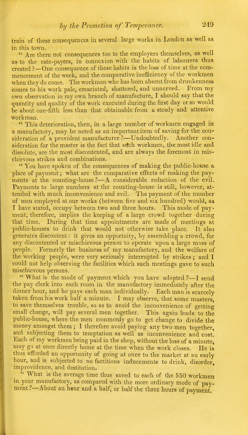 train of these consequences in several large works in Ijondon as well as in this town. “ Are there not consequences too to the employers themselves, as well as to the rate-payers, in connexion with the habits of labourers thus created?—One consequence of these habits is the loss of time at the com- mencement of the week, and the comparative inefficiency of the workmen Avhen they do come. The workman who has been absent from drunkenness comes to his work pale, emaciated, shattered, and unnerved. From my owm observation in my own branch of manufacture, I should say that the quantity and quality of the work executed during the first day or so would be about one-fifth less than that obtainable from a steady and attentive workman. “ This deterioration, then, in a large number of workmen engaged in a manufactory, may be noted as an importantitem of saving for the con- sideration of a provident manufacturer ?—Undoubtedly. Another con- sideration for the master is the fact that srfch workmen, the most idle and dissolute, are the most discontented, and are always the foremost in mis- chievous strikes and combinations. “ You have spoken of the consequences of making the public-house a place of payment j what are the comparative effects of making the pay- ments at the counting-house?—A considerable reduction of the evil. Payments to large numbers at the counting-house is still, how'ever, at- tended with much inconvenience and evil. The payment of the number of men employed at our works (between five and six hundred) would, as I have stated, occupy between two and three hours. This mode of pay- ment, therefore, implies the keeping of a large crowd together during that time. During that time appointments are made of meetings at public-houses to drink that would not otherwise take place. It also generates discontent: it gives an opportuity, by assembling a crowd, for any discontented or mischievous person to operate upon a large mass of people. Formerly the business of my manufactory, and the welfare of the Avorking people, were very seriously interrupted by strikes; and I could not help observing the facilities Avhich such meetings gave to such mischievous persons. “ What is the mode of payment which you have adopted ?—I send the pay clerk into each room in the manufactory immediately after the dinner hour, and he pays each man individually. Each man is scarcely taken from his work half a minute. I may observe, that some masters, to save themselves trouble, so as to avoid the inconvenience of getting small change, will pay several men together. This again leads to the public-house, where the men commonly go to get change to divide the money amongst them ; I therefore avoid paying any two men together, and subjecting them to temptation as well as inconvenience and cost. Each of my Avorkmen being paid in the shop, without the loss of a minute, may go at once directly home at the time when the work closes. He is thus afforded an opportunity of going at once to the market at an early hour, and is subjected to no factitious inducements to drink, disorder, improvidence, and destitution. “ What is the average time thus saved to each of the 550 Avorkmen in your manufactory, as compared Avith the more ordinary mode of pay- ment ?—About an hour and a half, or half the three hours of payment.