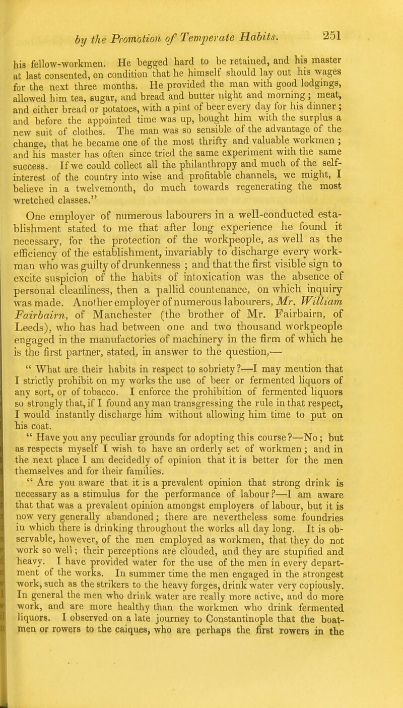 the Promotion of Ter)iferate Habits. his fellow-workmen. He begged hard to be retained, and his master at last consented, on condition that he himself should lay out his wages for the next three months. He provided the man with good lodgings, allowed him tea, sugar, and bread and butter night and morning; meat, and either bread or potatoes, with a pint of beer every day for his dinner ; and before the appointed time was up, bougkt him with the surplus a new suit of clothes. The man was so sensible of the advantage of the change, that he became one of the most thrifty and valuable workmen ; and his master has often since tried the same experiment with the same success. If we could collect all the philanthropy and much of the self- interest of the country into wise and profitable channels, we might, I believe in a twelvemonth, do much towards regenerating the most wretched classes.” One employer of numerous labourers in a well-conducted esta- blishment stated to me that after long experience he found it necessary, for the protection of the workpeople, as well as the efficiency of the establishment, invariably to discharge every work- man who was guilty of drunkenness ; and that the first visible sign to excite suspicion of the habits of intoxication was the absence of personal cleanliness, then a pallid countenance, on which inquiry was made. Another employer of numerous labourers, Mr. William Fairhairn, of Manchester (the brother of Mr. Fairbairn, of Leeds), who has had between one and two thousand workpeople engaged in the manufactories of machinery in the firm of which he is the first partner, stated, in answer to the question,— “ What are their habits in respect to sobriety ?—I may mention that I strictly prohibit on my works the use of beer or fermented liquors of any sort, or of tobacco. I enforce the prohibition of fermented liquors so strongly that, if I found any man transgressing the rule in that respect, I would instantly discharge him without allowing him time to put on his coat. “ Have you any peculiar grounds for adopting this course?—No; but as respects myself I wish to have an orderly set of workmen; and in the next place I am decidedly of opinion that it is better for the men themselves and for their families. “ Are you aware that it is a prevalent opinion that strong drink is necessary as a stimulus for the performance of labour ?—I am aware that that was a prevalent opinion amongst employers of labour, but it is now very generally abandoned ] there are nevertheless some foundries in which there is drinking throughout the works all day long. It is ob- servable, however, of the men employed as workmen, that they do not work so well; their perceptions are clouded, and they are stupified and heavy. I have provided water for the use of the men in every depart- ment of the works. In summer time the men engaged in the strongest work, such as the strikers to the heavy forges, drink water very copiously. In general the men who drink water are really more active, and do more work, and are more healthy than the workmen who drink fermented liquors. I observed on a late journey to Constantinople that the boat- men or rowers to the caiques, who are perhaps the first rowers in the