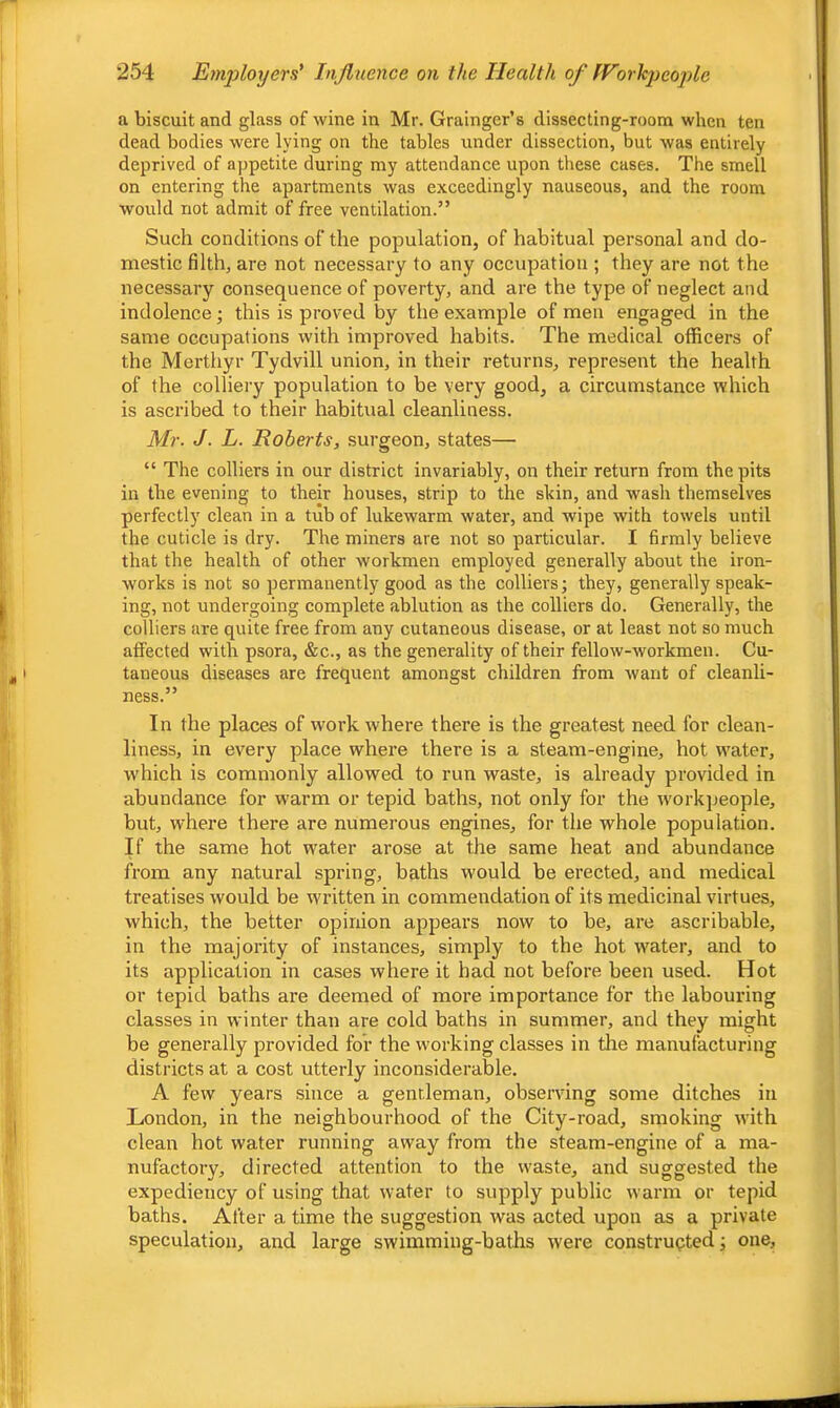 a biscuit and glass of wine in Mr. Grainger’s dissecting-room when ten dead bodies were lying on the tables under dissection, but was entirely deprived of appetite during my attendance upon these cases. The smell on entering the apartments was exceedingly nauseous, and the room would not admit of free ventilation.” Such conditions of the population, of habitual personal and do- mestic filth, are not necessary to any occupation ; they are not the necessary consequence of poverty, and are the type of neglect and indolence; this is proved by the example of men engaged in the same occupations with improved habits. The medical officers of the Merthyr Tydvill union, in their returns, represent the health of the colliery population to be very good, a circumstance which is ascribed to their habitual cleanliness. Mr. J. L. Roberts, surgeon, states— “ The colliers in our district invariably, on their return from the pits in the evening to their houses, strip to the skin, and wash themselves perfectly clean in a tub of lukewarm water, and wipe with towels until the cuticle is dry. The miners are not so particular. I firmly believe that the health of other workmen employed generally about the iron- works is not so permanently good as the colliers; they, generally speak- ing, not undergoing complete ablution as the colliers do. Generally, the colliers are quite free from any cutaneous disease, or at least not so much atfected with psora, &c., as the generality of their fellow-workmen. Cu- taneous diseases are frequent amongst children from want of cleanli- ness.” In the places of work where there is the greatest need for clean- liness, in every place where there is a steam-engine, hot water, which is commonly allowed to run waste, is already provided in abundance for warm or tepid baths, not only for the workpeople, but, where there are numerous engines, for the whole population. If the same hot water arose at the same heat and abundance from any natural spring, baths would be erected, and medical treatises would be written in commendation of its medicinal virtues, which, the better opinion appears now to be, are ascribable, in the majority of instances, simply to the hot water, and to its application in cases where it had not before been used. Hot or tepid baths are deemed of more importance for the labouring classes in winter than are cold baths in summer, and they might be generally provided for the working classes in the manufacturing districts at a cost utterly inconsiderable. A few years since a genrleman, observing some ditches in London, in the neighbourhood of the City-road, smoking with clean hot water running away from the steam-engine of a ma- nufactory, directed attention to the waste, and suggested the expediency of using that water to supply public warm or tepid baths. After a time the suggestion was acted upon 3ls a private speculation, and large swimming-baths were constructed; one.