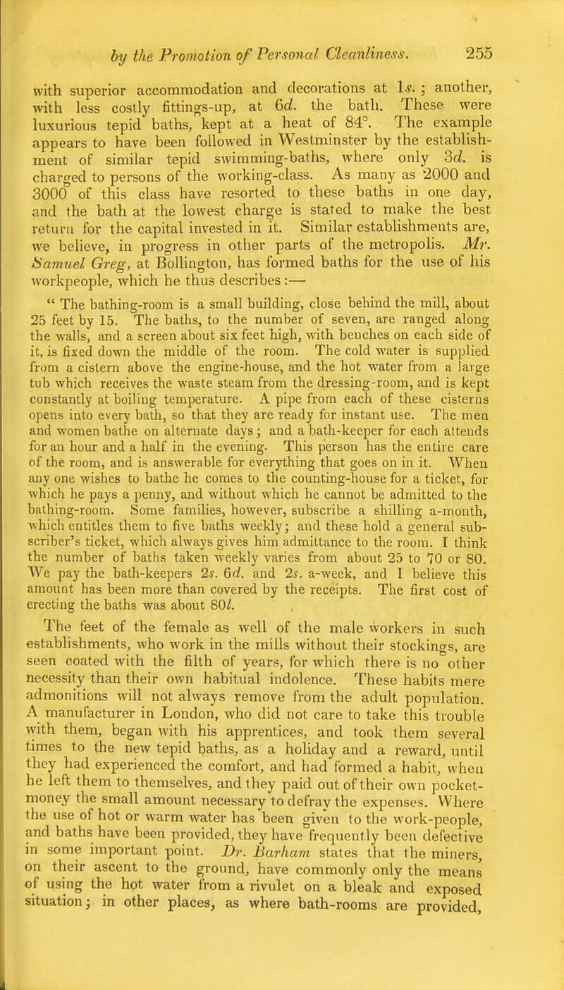 with superior accommodation and decorations at 1^- ; another, with less cosily fittings-up, at 6d. the bath. These were luxurious tepid baths, kept at a heat of 84°. The example appears to have been followed in Westminster by the establish- ment of similar tepid swimming-baths, where only 3d is charged to persons of the working-class. As many as 2000 and 3000 of this class have resorted to these baths in one day, and the bath at the lowest charge is stated to make the best return for the capital invested in it. Similar establishments are, we believe, in progress in other parts of the metropolis. Mr. Samuel Greg, at Bollington, has formed baths for the use of his workpeople, which he thus describes:— “ The bathing-room is a small building, close behind the mill, about 25 feet by 15. The baths, to the number of seven, are ranged along the walls, and a screen about six feet high, with benches on each side of it, is fixed down the middle of the room. The cold water is supplied from a cistern above the engine-house, and the hot water from a large tub which receives the waste steam from the dressing-room, and is kept constantly at boiling temperature. A pipe from each of these cisterns opens into every bath, so that they are ready for instant use. The men and women bathe on alternate days; and a bath-keeper for each attends for an hour and a half in the evening. This person has the entire care of the room, and is answerable for everything that goes on in it. When any one wishes to bathe he comes to the counting-house for a ticket, for which he pays a penny, and without which he cannot be admitted to the bathing-room. Some families, however, subscribe a shilling a-month, which entitles them to five baths weekly; and these hold a general sub- scriber’s ticket, which always gives him admittance to the room. I think the number of baths taken weekly varies from about 25 to *70 or 80. We pay the bath-keepers 2s. 6d. and 2s. a-week, and I believe this amount has been more than covered by the receipts. The first cost of erecting the baths was about 80/. The feet of the female as well of the male workers in such establishments, who work in the mills without their stockings, are seen coated with the filth of years, for wdiich there is no other- necessity than their own habitual indolence. These habits mere admonitions will not always remove from the adult population. A manufacturer in London, who did not care to take this trouble with them, began with his apprentices, and took them several times to the new tepid baths, as a holiday and a reward, until they had experienced the comfort, and had formed a habit, when he left them to themselves, and they paid out of their own pocket- money the small amount necessary to defray the expenses. Where the use of hot or warm water has been given to the work-people, and baths have been provided, they have frequently been defective in some important point. Dr. Barham states that the miners, on their ascent to the ground, have commonly only the means of using the hot water from a rivulet on a bleak and exposed situation; in other places, as where bath-rooms are provided,