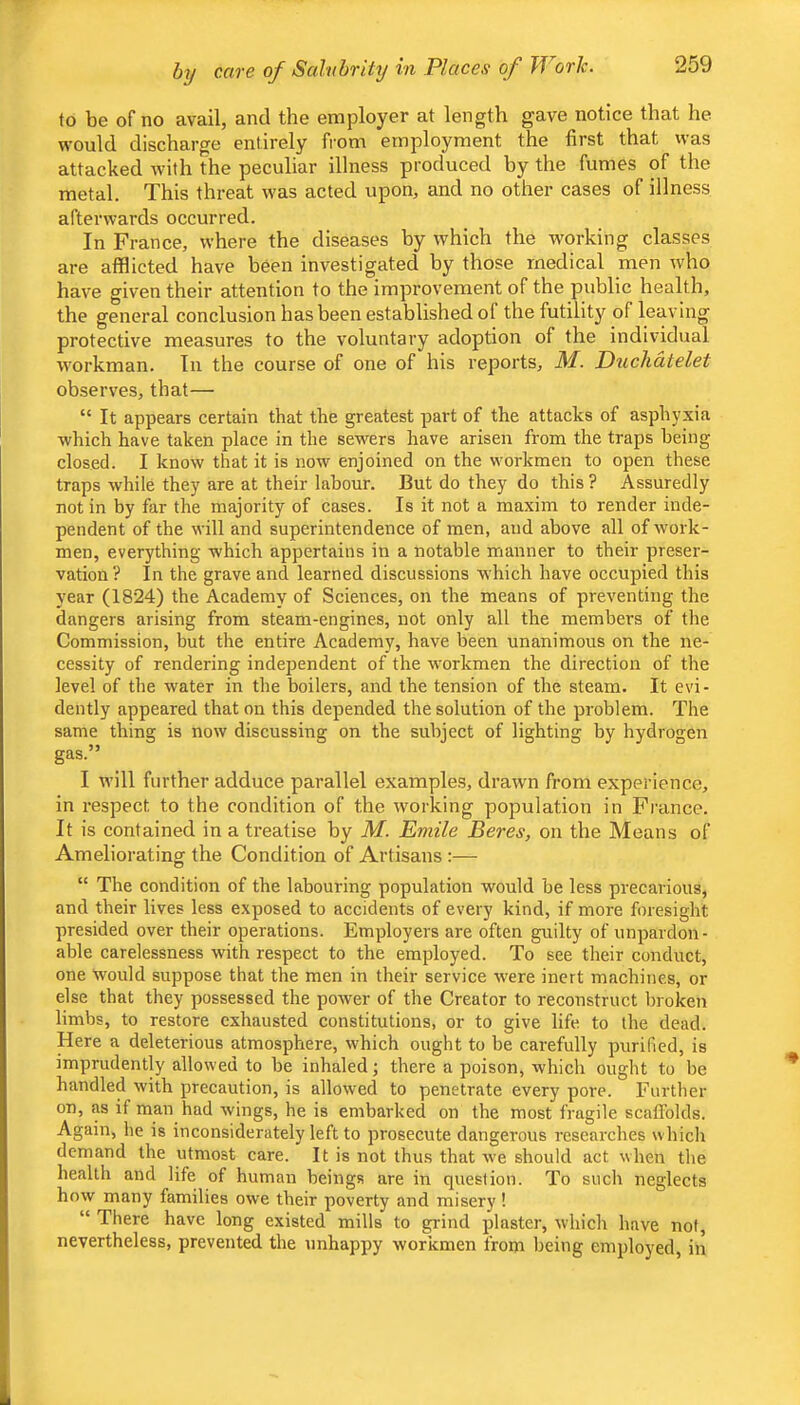 hy care of Salubrity in Places of JVorJc. to be of no avail, and the employer at length gave notice that he would discharge entirely from employment the first that was attacked with the peculiar illness produced by the fumes of the metal. This threat was acted upon, and no other cases of illness afterwards occurred. In France, where the diseases by which the working classes are afflicted have been investigated by those medical men who have given their attention to the improvement of the public health, the general conclusion has been established of the futility of leaving protective measures to the voluntary adoption of the individual workman. In the course of one of his reports, M. Duchdtelet observes, that— “ It appears certain that the greatest part of the attacks of asphyxia which have taken place in the sewers have arisen from the traps being closed. I know that it is now enjoined on the workmen to open these traps while they are at their labour. But do they do this ? Assuredly not in by far the majority of cases. Is it not a maxim to render inde- pendent of the will and superintendence of men, and above all of work- men, everything which appertains in a notable manner to their preser- vation? In the grave and learned discussions w'hich have occupied this year (1824) the Academy of Sciences, on the means of preventing the dangers arising from steam-engines, not only all the members of the Commission, but the entire Academy, have been unanimous on the ne- cessity of rendering independent of the workmen the direction of the level of the water in the boilers, and the tension of the steam. It evi- dently appeared that on this depended the solution of the problem. The same thing is now discussing on the subject of lighting by hydrogen gas.” I will further adduce parallel examples, drawn from experience, in respect to the condition of the working population in France. It is contained in a treatise by M. Emile Beres, on the Means of Ameliorating the Condition of Artisans :— “ The condition of the labouring population would be less precarious, and their lives less exposed to accidents of every kind, if more foresight presided over their operations. Employers are often guilty of unpardon- able carelessness with respect to the employed. To see their conduct, one would suppose that the men in their service were inert machines, or else that they possessed the power of the Creator to reconstruct broken limbs, to restore exhausted constitutions, or to give life to the dead. Here a deleterious atmosphere, which ought to be carefully purified, is imprudently allowed to be inhaled; there a poison, which ought to be handled with precaution, is allowed to penetrate every pore. Further on, as if man had wings, he is embarked on the most fragile scaffolds. Again, he is inconsiderately left to prosecute dangerous researches which demand the utmost care. It is not thus that we should act when the health and life of human beings are in question. To such neglects how many families owe their poverty and misery ! “ There have long existed mills to grind plaster, which have not, nevertheless, prevented the unhappy workmen from being employed, in