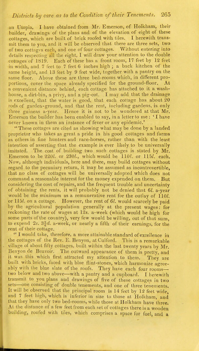 an Utopia. I have obtained from Mr. Emerson, of Holkham, their builder, drawings of tlie plans and of the elevation of eight ot these cottages, which are built of brick roofed with tiles. I herewith trans- mit them to you, and it will be observed that there are three sets, two of two cottages each, and one of four cottages. Without entering into details respecting all the eight, I will draw your attention to the double cottages of 1819. Each of these has a front room, 17 feet by 12 feet in width, and 7 feet to 7 feet 6 inches high ; a back kitchen of the same height, and 13 feet by 9 feet wide, together with a pantry on the same floor. Above these are three bed-rooms which, in different pro- portions, cover the space already specified for the ground-floor. At a convenient distance behind, each cottage has attached to it a wash- house, a dirt-bin, a privy, and a. pig-cot. I may add that the drainage is excellent, that the water is good, that each cottage has about 20 rods of garden-ground, and that the rent, including gardens, is only three guineas a-year. Hence it is not to be wondered at that Mr. Emerson the builder has been enabled to say, in a letter to me ; ‘ I have never known in them an instance of fever or any epidemic.’ “These cottages are cited as showing what may be done by a landed proprietor who takes as great a pride in his good cottages and farms as others in fine hunters and race-horses, rather than with the least intention of asserting that the example is ever likely to be universally imitated. The cost of building two such cottages is stated by Mr. Emerson to be 220Z. or 230^., which would be 110?. or 115/. each. Now, although individuals, here and there, may build cottages without regard to the pecuniary return, it may be assumed as incontrovertible, that no class of cottages will be universally adopted which does not command a reasonable interest for the money expended on them. But considering the cost of repairs, and the frequent trouble and uncertainty of obtaining the rents, it will probably not be denied that 6/. a-year would be the minimum as a remunerative rent for the outlay of 110/. or 115/. on a cottage. However, the rent of 61. would scarcely be paid by the agricultural population generally at the present wages; for reckoning the rate of wages at 12s. a-week (which would be high for some parts of the country), very few would be willing, out of that sum, to expend 2s. 3jd. a-week, or nearly a fifth of their earnings, for the rent of their cottage. “ I would take, therefore, a more attainable standard of excellence in the cottages of the Rev. E. Benyon, atCulford. This is a remarkable village of about fifty cottages, built within the last twenty years by Mr. Benyon de Beuvoir. The outward appearance of them is pretty, and it was this which first attracted my attention to them. They are built with bricks, faced with hlne flint-stones, which harmonize a^'ree- ably with the blue slate of the roofs. They have each four rooms— two below and two above—with a pantry and a cupboard. 1 herewith transmit to you plans and drawings of five of these cottages in two sets one consisting of double tenements, and one of three tenements. It will be observed that the principal room is 14 feet by 12 feet wide, and 7 feet high, which is inferior in size to those at Holkham, and that they have only two bed-rooms, while those at Holkham have three. At the distance of a few feet from each set of cottages there is a wooden building, roofed with tiles, which comprises a space for fuel, and a