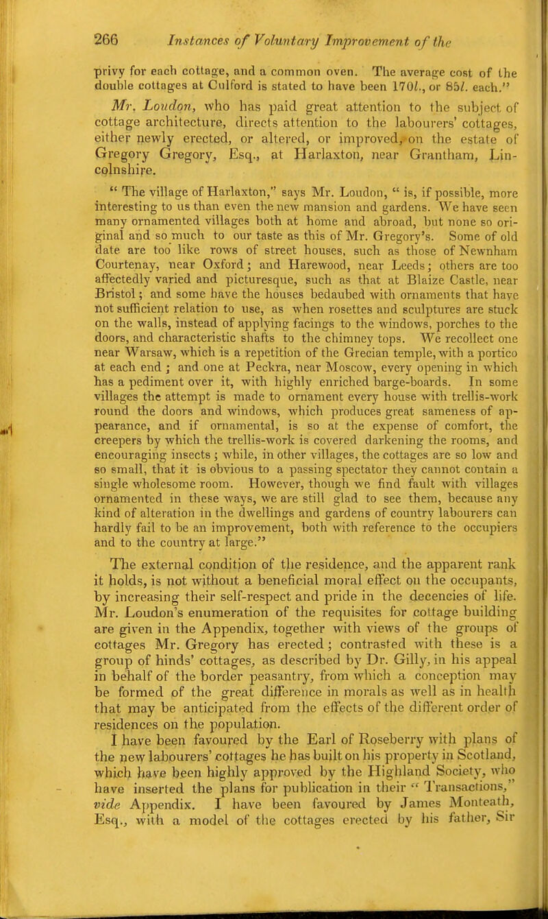 privy for each coUa<2;e, and a common oven. The averai^e cost of the double cottages at Culford is stated to have been 170/., or 85/. each.” Mr. Loudon, who has paid great attention to the subject of cottage architecture, directs attention to the labourers’ cottages, either newly erected, or altered, or improved, on the estate of Gregory Gregory, Esq., at Harlaxton, near Grantham, Lin- colnshire. “ The village of Harlaxton,” says Mr. Loudon, “ is, if possible, more interesting to us than even the new mansion and gardens. We have seen many ornamented villages both at home and abroad, but none so ori- ginal and so much to our taste as this of Mr. Gregory’s. Some of old date are too like rows of street houses, such as those ofNewnham Courtenay, near Oxford; and Harewood, near Leeds; others are too affectedly varied and picturesque, such as that at Blaize Castle, near Bristol; and some have the houses bedaubed with ornaments that have not sufficient relation to use, as when rosettes and sculptures are stuck on the walls, instead of applying facings to the windows, porches to the doors, and characteristic shafts to the chimney tops. We recollect one near Warsaw, which is a repetition of the Grecian temple, with a portico at each end; and one at Peckra, near Moscow^, every opening in which has a pediment over it, with highly enriched barge-boards. In some villages the attempt is made to ornament every house with trellis-work round the doors and windows, which produces great sameness of ap- pearance, and if ornamental, is so at the expense of comfort, the creepers by which the trellis-work is covered darkening the rooms, and encouraging insects ; while, in other villages, the cottages are so low and BO small, that it is obvious to a passing spectator they cannot contain a single wholesome room. However, though we find feult with villages ornamented in these ways, we are still glad to see them, because any kind of alteration in the dwellings and gardens of country labourers can hardly fail to be an improvement, both with reference to the occupiers and to the country at large.” The external condition of the residence, and the apparent rank it holds, is not without a beneficial moral effect on the occupants, by increasing their self-respect and pride in the decencies of life. Mr. Loudon’s enumeration of the requisites for cottage building are given in the Appendix, together with views of the groups of cottages Mr. Gregory has erected; contrasted with these is a group of hinds’ cottages, as described by Dr. Gilly, in his appeal in behalf of the border peasantry, from which a conception may be formed of the great difference in morals as well as in health that may be anticipated from the effects of the difterent order of residences on the population. I have been favoured by the Earl of Roseberry with plans of the new labourers’ cottages he has built on his property in Scotland, which have been highly approved by the Highland Society, who have inserted the plans lor publication in their “ Transactions,” vide Appendix. I have been favoured by James Monteath, Esq., with a model of the cottages erected by his fatlier, Sir