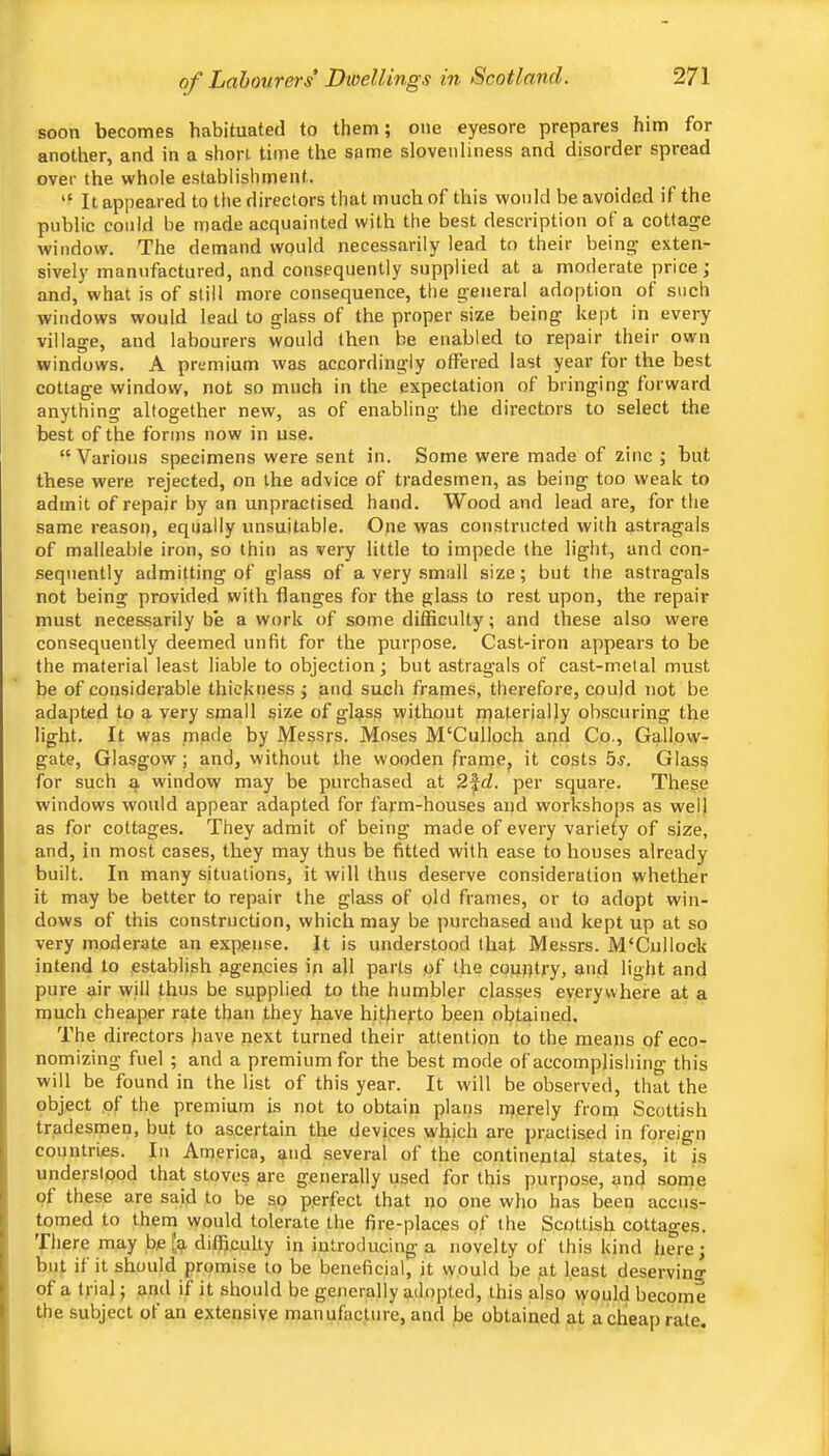 soon becomes habituated to them; one eyesore prepares him for another, and in a short time the same slovenliness and disorder spread over the whole establisliment. “ It appeared to the directors that much of this would be avoided if the public could be made acquainted with the best description of a cottage window. The demand would necessarily lead to their bein^ exten- sively manufactured, and consequently supplied at a moderate price; and, what is of still more consequence, the general adoption ot such windows would lead to glass of the proper size being kept in every village, and labourers would then be enabled to repair their own windows. A premium was accordingly offered last year for the best cottage window, not so much in the expectation of bringing forward anything altogether new, as of enabling the directors to select the best of the forms now in use. “Various specimens were sent in. Some were made of zinc; but these were rejected, on the advice of tradesmen, as being too weak to admit of repair by an unpractised hand. Wood and lead are, for the same reasop, equally unsuitable. One was constructed with astragals of malleable iron, so thin as very little to impede (he light, and con- sequently admitting of glass of a very small size; but the astragals not being provided with flanges for the glass to rest upon, the repair must necessarily be a work of some difficulty; and these also were consequently deemed unfit for the purpose. Cast-iron appears to be (he material least liable to objection; but astragals of cast-metal must be of considerable thickness ; and such frames, therefore, could not be adapted to a very small size of glass without materially obscuring the light. It was made by Messrs. Moses M'Culloch and Co., Gallow- gate, Glasgow ; and, without the wooden framCj it costs 5s. Glass for such a window may be purchased at 2fd. per square. These windows would appear adapted for farm-houses and workshops as well as for cottages. They admit of being made of every variety of size, and, in most cases, they may thus be fitted with ease to houses already built. In many situations, it will thus deserve consideration whether it may be better to repair the glass of old frames, or to adopt win- dows of this construction, which may be purchased and kept up at so very moderate an expense. It is understood that Messrs. M‘Cullock intend to establish agencies in ah parts pf the country, and light and pure air will thus be supplied to the humbler classes everywhere at a much cheaper rate than they have hitherto been obtained. The directors have next turned their attention to the means of eco- nomizing fuel ; and a premium for the best mode of accomplishing this will be found in the list of this year. It will be observed, that the object of the premium is not to obtain plans njerely from Scottish tradesmen, but to ascertain the devices which are practised in foreign countries. In America, and several of the continental states, it is understood that stoves are generally used for this purpose, and sorne of these are said to be so perfect that no one who has been accus- tomed to them would tolerate the fire-places of the Scottish cottages. There may be (a difficulty in introducing a novelty of this kind here; but it it should promise to be beneficial, it would be at least deservins of a trial; and if it should be generally adopted, this also would become the subject of an extensive manufacture, and be obtained at a cheap rate.