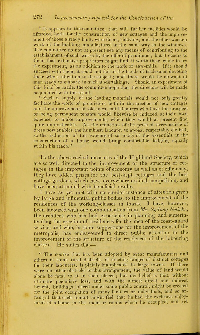 “ It appears to the committee, that still further facilities would be afforded, both for the construction of new cottages and the improve- ment of those already built, were doors, shelving, and the other wooden work of the building manufactured in the same way as the windows. The committee do not at present see any means of contributing to the establishment of such works by the offer of premiums ; but it occurs to them that extensive proprietors might find it worth their while to try the experiment, as an addition to the work of saw-mills. If it should succeed with them, it could not fail in the hands of tradesmen devoting their whole attention to the subject; and there would be no want of men ready to embark in such undertakings. Should an experiment of this kind be made, the committee hope that the directors will be made acquainted with the result. “ .Such a supply of the leading materials would not only greatly facilitate the work of proprietors both in the erection of new cottages and the improvement of old ones, but labourers who have the prospect of being permanent tenants would likewise be induced, at their own expense, to make improvements, which they would at present find quite impracticable. As the reduction of the price of every article of dress now enables the humblest labourer to appear respectably clothed, so the reduction of the expense of so many of the essentials in the construction of a house would bring comfortable lodging equally within his reach.” To the above-recited measures of the Highland Society, which are so well directed to the improvement of the structure of cot- tages in the important points of economy as well as of efficiency, they have added prizes for the best-kept cottages and the best cottage gardens, which have everywhere excited competition, and have been attended with beneficial results. I have as yet met with no similar instance of attention given by large and influential public bodies, to the improvement of the residences of the working-classes in towns. I have, however, been favoured with one communication from Mr. Sydney Smirke, the architect, who has had experience in planning and superin- tending the erection of residences for the men of the coast-guard service, and who, in some suggestions for the improvement of the metropolis, has endeavoured to direct public attention to the improvement of the structure of the residences of the labouring classes. He states that— “ The course that has been adopted by great manufacturers and others in some rural districts, of erecting ranges of distinct cottages for their labourers, is plainly inapplicable to large towns. If there were no other obstacle to this arrangement, the value of land would alone be fatal to it in such places; but my belief is that, without ultimate pecuniary loss, and with the utmost direct and indirect benefit, buildings, placed under some public control, might be erected for the joint occupation of many families or individuals, and so ar- ranged that each tenant might feel that he had the exclusive enjoy- ment of a home in the room or rooms which he occupied, and yet