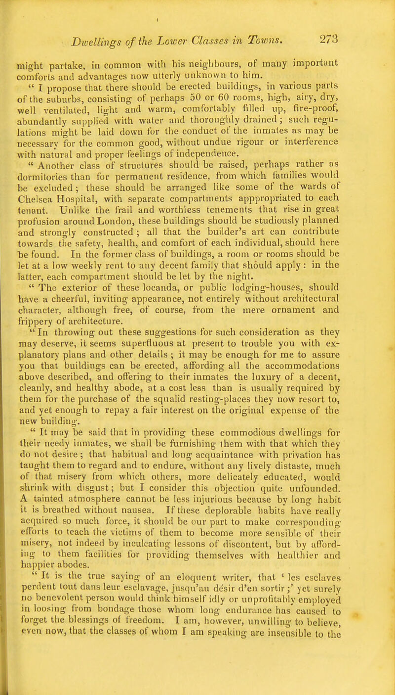 might partake, in common with his neiglibours, of many important comforts and advantag’es now utterly unknown to him. “ I propose that there should be erected buildings, in various parts of the suburbs, consisting of perhaps 50 or 60 rooms, high, airy, dry, well ventilated, light and warm, comfortably filled up, fire-proof, abundantly supplied with water and thoroughly drained j such regu- lations might be laid down for the conduct of the inmates as may be necessary for the common good, without undue rigour or interference with natural and proper feelings of independence. “ Another class of structures should be raised, perhaps rather as dormitories than for permanent residence, from which families would be excluded ; these should be arranged like some of the wards of Chelsea Hospital, with separate compartments apppropriated to each tenant. Unlike the frail and worthless tenements that rise in great profusion around London, these buildings should be studiously planned and strongly constructed ; all that the builder’s art can contribute towards the safety, health, and comfort of each individual, should here be found. In the former class of buildings, a room or rooms should be let at a low weekly rent to any decent family that should apply : in the latter, each compartment should be let by the night. “ The exterior of these locanda, or public lodging-houses, should have a cheerful, inviting appearance, not entirely without architectural character, although free, of course, from the mere ornament and frippery of architecture. “In throwing out these suggestions for such consideration as they may deserve, it seems superfluous at present to trouble you with ex- planatory plans and other details ; it may be enough for me to assure you that buildings can be erected, affording all the accommodations above described, and offering to their inmates the luxury of a decent, cleanly, and healthy abode, at a cost less than is usually required by them for the purchase of the squalid resting-places they now resort to, and yet enough to repay a fair interest on the original expense of the new building. “ It may be said that in providing these commodious dwellings for their needy inmates, we shall be furnishing them with that which they do not desire; that habitual and long acquaintance with privation has taught them to regard and to endure, without any lively distaste, much of that misery from which others, more delicately educated, would shrink with disgust; but I consider this objection quite unfounded. A tainted atmosphere cannot be less injurious because by long habit it is breathed without nausea. If these deplorable habits have really acquired so much force, it should be our part to make corresponding efforts to teach the victims of them to become more sensible of their misery, not indeed by inculcating lessons of discontent, but by afford- ing to them facilities for providing themselves with healthier and happier abodes. “ It is the true saying of an eloquent writer, that ‘ les esclaves perdent lout dans leur esclavage, jusqu’au dtlsir d’en sortir;’ yet surely no benevolent person would think himself idly or unprofitubly employed in loosing from bondage those whom long endurance has caused to forget the blessings of freedom. I am, liowever, unwilling to believe, even now, that the classes of whom I am speaking are insensible to the
