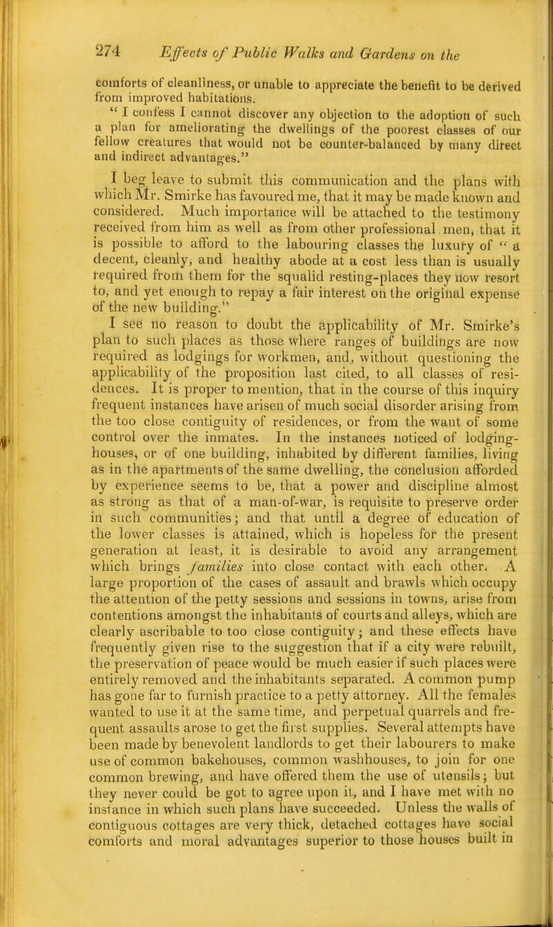 comforts of cleanliness, or unable to appreciate the benefit to be derived from improved habitations. “ I confess I cannot discover any objection to the adoption of such a plan for ameliorating the dwellings of the poorest classes of our fellow creatures that would not be counter-balanced by many direct and indirect advantages.” I beg leave to submit this communication and the plans with which Mr. Smirke has favoured me, that it may be made known and considered. Much importance will be attached to the testimony received from him as well as from other professional. men, that it is possible to afford to the labouring classes the luxury of a decent, cleanly, and healthy abode at a cost less than is usually l equired from them for the squalid resting-places they now resort to, and yet enough to repay a fair interest on the original expense of the new building.” I see no reason to doubt the applicability of Mr. Smirke’s plan to such places as those where ranges of buildings are now required as lodgings for workmen, and, without questioning the applicability of the proposition last cited, to all classes of resi- dences. It is proper to mention, that in the course of this inquiry frequent instances have arisen of much social disorder arising from the too close contiguity of residences, or from the want of some control over the inmates. In the instances noticed of lodging- houses, or of one building, inhabited by different families, living as in the apartments of the same dwelling, the conclusion afforded by experience seems to be, that a power and discipline almost as strong as that of a man-of-war, is requisite to preserve order in such communities; and that until a degree of education of the low’er classes is attained, which is hopeless for the present generation at least, it is desirable to avoid any arrangement which brings families into close contact with each other. A large proportion of the cases of assault and brawls which occupy the attention of the petty sessions and sessions in towns, arise from contentions amongst the inhabitants of courts and alleys, which are clearly ascribable to too close contiguity; and these effects have frequently given rise to the suggestion that if a city w^ere rebuilt, the preservation of peace would be much easier if such places were entirely removed and the inhabitants separated. A common pump has gone far to furnish practice to a petty attorney. All the females wanted to use it at the same time, and perpetual quarrels and fre- quent assaults arose to get the first supplies. Several attempts have been made by benevolent landlords to get their labourers to make use of common bakehouses, common washhouses, to join for one common brewing, and have offered them the use of utensils; but they never could be got to agree upon it, and I have met wnth no instance in which such plans have succeeded. Unless the walls of contiguous cottages are very thick, detached cottages have social comforts and moral advantages superior to those houses built in