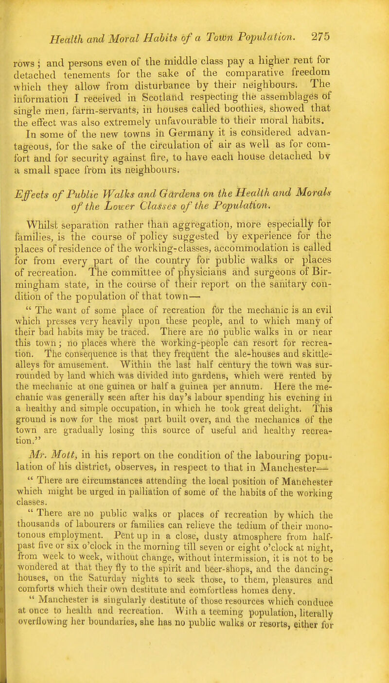 rows; and persons even of the middle class pay a higher rent for detached tenements for the sake of the comparative freedom which they allow from disturbance by their neighbours. The information I received in Scotland respecting the assemblages of single men, farm-servants, in houses called boothies, showed that the effect was also extremely unfavourable to their moral habits. In some of the new towns in Germany it is considered advan- tageous, for the sake of the circulation of air as well as for com- fort and for security against fire, to have each house detached bv a small space frbm its neighbours. Effects of Public Walks and Gardens on the Health and Morals of the Lower Classes of the Population. Whilst separation rather than aggregation, more especially for families, is the course of policy suggested by experience for the nlaces of residence of the workingrclasses, accommodation is called for from every part of the country for public walks or places of recreation. The committee of physicians and surgeons of Bir- mingham state, in the course of their report on the sanitary con- dition of the population of that town— “ The want of some place of recreation for the mechanic is an evil which presses very heavily upon these people, and to which many of their bad habits may be traeed. There are ho public walks in or near this town •, no places where the working-people can resort for recrea- tion. The consequence is that they frequent the ale-houses and skittle- alleys for amusement. Within the last half century the toWtt was sur- rounded by land which was divided into gardens, which were rented by the meehanic at one guinea or half a guinea per annum. Here the me- chanic W’as generally seen after his day’s labour spending his evening in a healthy and simple occupation, in which he took great delight. This ground is now for the most part built over, and the mechanics of the town are gradually losing this source of useful and healthy recrea- tion.” Mr. Mott, in his report on the condition of the labouring popu- lation of his district, observes, in respect to that in Manchester— “ There are circumstances attending the local position of Manchester which might be urged in palliation of some of the habits of the working classes. “ There are no public walks or places of recreation by which the thousands of labourers or families can relieve the tedium of their mono- tonous employment. Pent up in a close, dusty atmosphere fi'om half- past five or six o’clock in the morning till seven or eight o’clock at night, from week to week, without change, without intermission, it is not to be wondered at that they fly to the spirit and beer-shops, and the dancing- houses, on the Saturday nights to seek those, to them, pleasures and comforts which their own destitute and comfortless homes deny. “ Manchester is singularly destitute of those resources which conduce at once to health and recreation. With a teeming population, literally overflowing her boundaries, she has no public walks or resorts, either for
