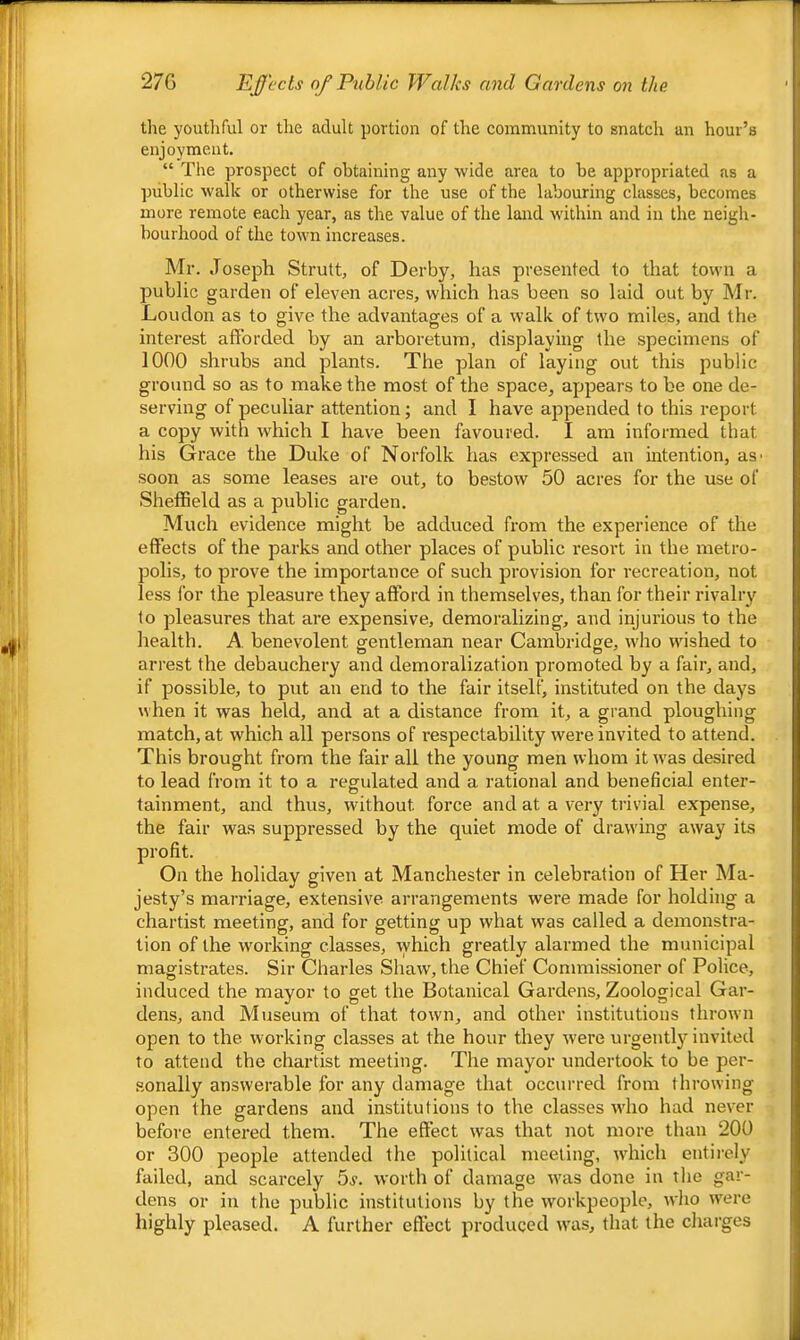 the youthful or the adult portion of the community to snatch an hour’s enjoyment. “ The prospect of obtaining any wide area to he appropriated as a public walk or otherwise for the use of the labouring classes, becomes more remote each year, as the value of the land within and in the neigh- bourhood of the town increases. Mr. Joseph Strutt, of Derby, has presented to that town a ' public garden of eleven acres, which has been so laid out by Mr. | Loudon as to give the advantages of a walk of two miles, and the interest afforded by an arboretum, displaying the specimens of 1000 shrubs and plants. The plan of laying out this public ground so as to make the most of the space, appears to be one de- serving of peculiar attention; and I have appended to this report a copy with which I have been favoured. I am informed that his Grace the Duke of Norfolk has expressed an intention, as' | soon as some leases are out, to bestow 50 acres for the use of Sheffield as a public garden. Much evidence might be adduced from the experience of the effects of the parks and other places of public resort in the metro- polis, to pi’ove the importance of such provision for recreation, not less I'or the pleasure they afford in themselves, than for their rivalry to pleasures that are expensive, demoralizing, and injurious to the health. A benevolent gentleman near Cambridge, who wished to arrest the debauchery and demoralization promoted by a fair, and, if possible, to put an end to the fair itself, instituted on the days when it was held, and at a distance from it, a gi-and ploughing match, at which all persons of respectability were invited to attend. This brought from the fair all the young men whom it was desired to lead from it to a regulated and a rational and beneficial enter- tainment, and thus, without force and at a very trivial expense, the fair was suppressed by the quiet mode of drawing away its profit. On the holiday given at Manchester in celebration of Her Ma- jesty’s marriage, extensive arrangements were made for holding a chartist meeting, and for getting up what was called a demonstra- tion of the working classes, which greatly alarmed the municipal magistrates. Sir Charles Shaw, the Chief Commissioner of Police, induced the mayor to get the Botanical Gardens, Zoological Gar- dens, and Museum of that town, and other institutions thrown open to the working classes at the hour they were urgently invited to attend the chartist meeting. The mayor undertook to be per- sonally answerable for any damage that occurred from throwing open the gardens and institutions to the classes who had never before entered them. The effect was that not more than 200 or 300 people attended the political meeting, which entirely [ failed, and scarcely 5^. worth of damage was done in the gar- j dens or in the public institutions by the workpeople, who were j highly pleased. A further effect produced was, that the charges '