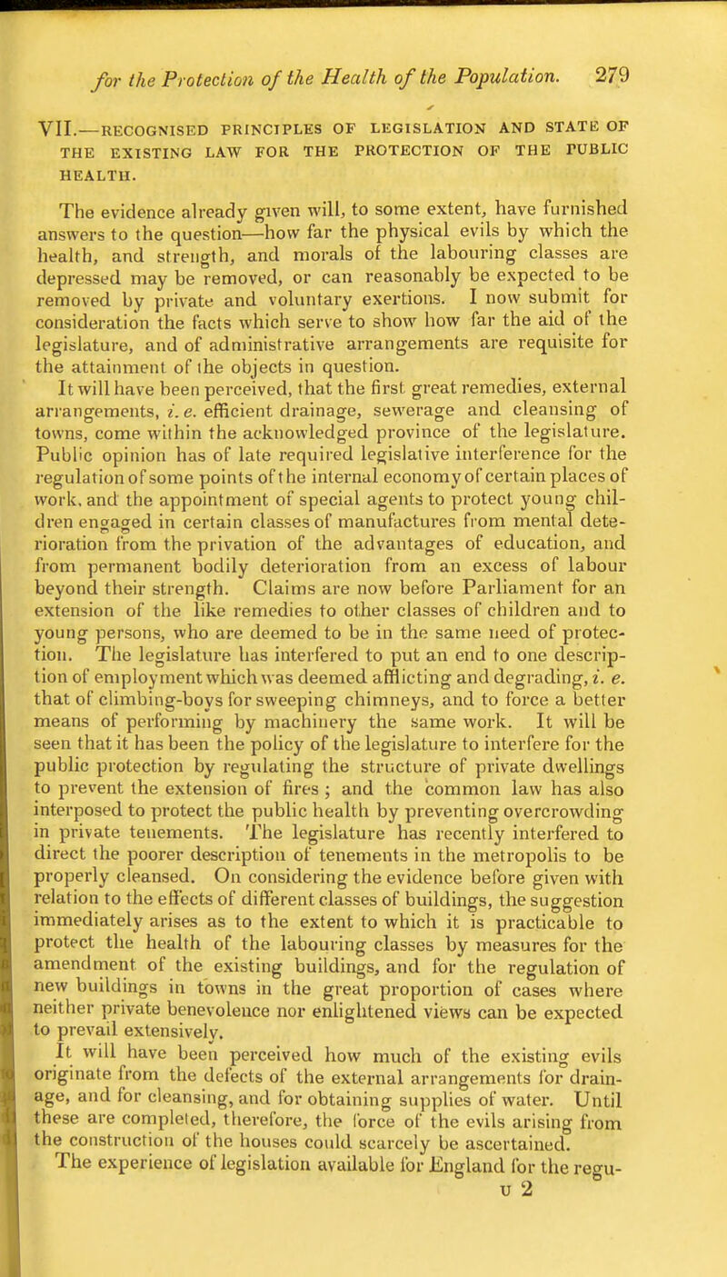 VII.—RECOGNISED PRINCIPLES OF LEGISLATION AND STATE OF THE EXISTING LAW FOR THE PROTECTION OF THE PUBLIC HEALTH. The evidence already given will, to some extent, have furnished answers to the question—how far the physical evils by which the health, and strength, and morals of the labouring classes are depressed may be removed, or can reasonably be expected to be removed by private and voluntary exertions. I now submit for consideration the facts which serve to show how far the aid ol the legislature, and of administrative arrangements are requisite for the attainment of the objects in question. It will have been perceived, that the first great remedies, external arrangements, i. e. efficient drainage, sewerage and cleansing of towns, come ivithin the acknowledged province of the legislature. Public opinion has of late required legislative interference for the regulation of some points of the internal economy of certain places of work, and the appointment of special agents to protect young chil- dren engaged in certain classes of manufactures fi’om mental dete- rioration from the privation of the advantages of education, and from permanent bodily deterioration from an excess of labour beyond their strength. Claims are now before Parliament for an extension of the like remedies to other classes of children and to young persons, who are deemed to be in the same need of protec- tion. The legislature has interfered to put an end to one descrip- tion of employment which was deemed afflicting and degrading, i. e. that of climbing-boys for sweeping chimneys, and to force a better means of performing by machinery the same work. It will be seen that it has been the policy of the legislature to interfere for the public protection by regidating the structure of private dwellings to prevent the extension of fires ; and the common law has also interposed to protect the public health by preventing overcrowding in private tenements. The legislature has recently interfered to direct the poorer description of tenements in the metropolis to be properly cleansed. On considering the evidence before given with relation to the effects of different classes of buildings, the suggestion immediately arises as to the extent to which it is practicable to protect the health of the labouinng classes by measures for the amendnient of the existing buildings, and for the regulation of new buildings in towns in the great proportion of cases where neither private benevolence nor enlightened views can be expected to prevail extensively. It will have been perceived how much of the existing evils originate from the delects of the external arrangements for drain- age, and for cleansing, and for obtaining supplies of water. Until these are completed, therefore, the force of the evils arising from the construction ol the houses could scarcely be ascertained. The experience of legislation available for England for the regu- u 2
