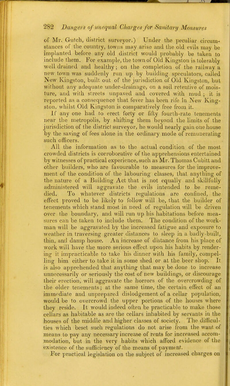 282 Dangers of unequal Charges for Sanitary Measures '' of Mr. Gutch, district surveyor.) Under the peculiar circum- stances of the country, towns may arise and the old evils may be imijlanted before any old district would probably be taken to include them. For example, the town of Old Kingston is tolerably well drained and healthy; on the completion of the railway a new town was suddenly run up by building speculators, called New Kingston, built out of the jurisdiction of Old Kingston, but without any adequate under-drainage, on a soil retentive of mois- ture, and with streets unpaved and covered with mud ; it is reported as a consequence that fever has been rife in New King- ston, whilst Old Kingston is comparatively free from it. If any one had to erect forty or fifty fourth-rate tenements near the metropolis, by shifting them beyond the limits of the jurisdiction of the district surveyor, he would nearly gain one house by the saving of fees alone in the ordinary mode of remunerating such officers. All the information as to the actual condition of the most crowded districts is corroborative of the apprehensions entertained by witnesses of practical experience, such as Mr. Thomas Cubitt and other builders, who are favourable to measures for the improve- ment of the condition of the labouring classes, that anything of the nature of a Building Act that is not equally and skillfullj^ administered will aggravate the evils intended to be reme- died. To whatever districts regulations are confined, the effect proved to be likely to follow will be, that the builder of tenements which stand most in need of regulation will be driven over the boundary, and will run up his habitations before mea- sures can be taken to include them. The condition of the work- man will be aggravated by the increased fatigue and exposure to weather in traversing greater distances to sleep in a badly-built, thin, and damp house. An increase of distance from his place of work will have the more serious effect upon his habits by render- ing it impracticable to take his dinner with his family, compel- ling him either to take it in some shed or at the beer shop. It is also apprehended that anything that may be done to increase unnecessarily or seriously the cost of new buildings, or discourage their erection, will aggravate the horrors of the overcrowding of the older tenements; at the same time, the certain effect of an immediate and unprepared dislodgement of a cellar population, would be to overcrowd the upper portions of the houses where they reside. It would indeed often be practicable to make those cellars as habitable as are the cellars inhabited by servants in the houses of the middle and higher classes of society. The difficul- ties which beset such regulations do not arise from the want of means to pay any necessary increase of rents for increased accom- modation, but in the very habits which afford evidence of the existence of the sufficiency of the means of payment. For practical legislation on the subject of increased charges on
