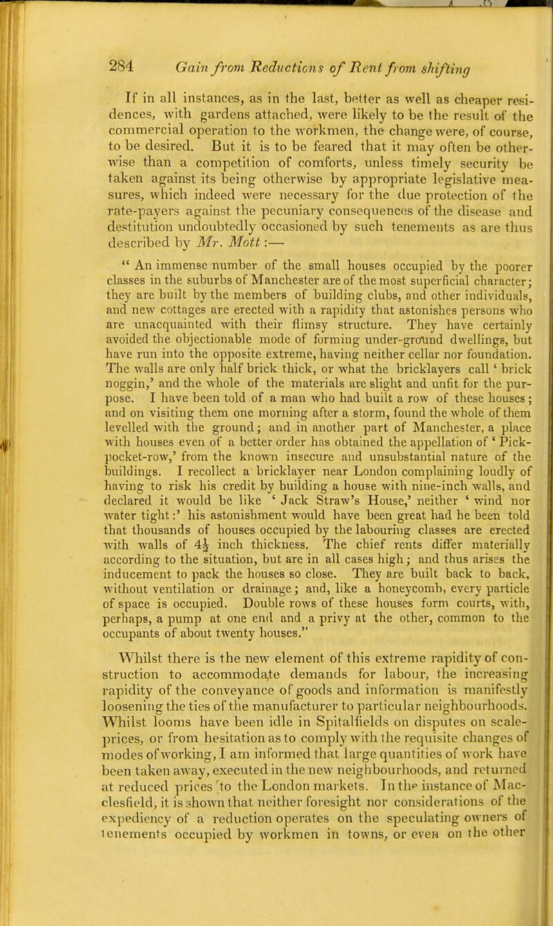 If in all instances, as in the last, better as well as cheaper resi- dences, with gardens attached, were likely to be the result of the commercial operation to the workmen, the change were, of course, to be desired. But it is to be feared that it may often be other- wise than a competition of comforts, unless timely security be taken against its being otherwise by appropriate legislative mea- sures, which indeed were necessary for the due protection of tlie rate-payers against the pecuniary consequences of the disease and destitution undoubtedly occasioned by such tenements as are thus described by Mr. Mott:— “ An immense number of the small houses occupied by the poorer classes in the suburbs of Manchester are of the most superficial character; they are built by the members of building clubs, and other individuals, and new cottages are erected with a rapidity that astonishes persons who are unacquainted with their flimsy structure. They have certainly avoided the objectionable mode of forming under-ground dwellings, but have run into the opposite extreme, having neither cellar nor foundation. The walls are only half brick thick, or what the bricklayers call ‘ brick noggin,’ and the whole of the materials are slight and unfit for the pur- pose. I have been told of a man who had built a row of these houses ; and on visiting them one morning after a storm, found the whole of them levelled with the ground; and in another part of Manchester, a place with houses even of a better order has obtained the appellation of ‘ Pick- pocket-row,’ from the kno'v\m insecure and unsubstantial nature of the buildings. I recollect a bricklayer near London complaining loudly of having to risk his credit by building a house with nine-inch walls, and declared it would be like ‘ Jack Straw’s House,’ neither ‘ wind nor water tight:’ his astonishment would have been great had he been told that thousands of houses occupied by the labouring classes are erected with walls of 4^ inch thickness. The chief rents differ materially according to the situation, but are in all cases high; and thus arises the inducement to pack the houses so close. They are built back to back, without ventilation or drainage; and, like a honeycomb, every particle of space is occupied. Double rows of these houses form courts, with, perhaps, a pump at one end and a privy at the other, common to the occupants of about twenty houses.” Whilst there is the new element of this extreme rapidity of con- struction to accommodate demands for labour, the increasing rapidity of the conveyance of goods and information is manifestly loosening the ties of the manufacturer to particular neighbourhoods. VSTiilst looms have been idle in Spitalflelds on disputes on scale- prices, or from hesitation as to comply with the requisite changes of modes of working, I am informed that large quantities of work have been taken away, executed in the new neighbourhoods, and rctui-ned at reduced prices 'to the London markets. In the instance of Mac- clesfield, it is shown that neither foresight nor considerations of the expediency of a reduction operates on the speculating owners of tenements occupied by workmen in towns, or even on the other