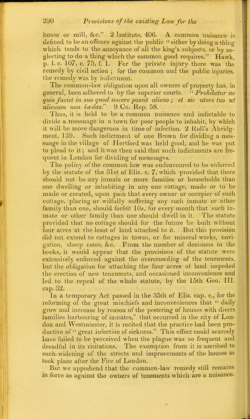 house or mill, &c.” 2 Institute, 406. A common nuisance is defined to be an offence against the public “ either by doing a thing which tends to the annoyance of all the king’s .subjects, or by ne- glecting to do a thing which the common good requires.” Hawk, p. 1. c. 107, c. 75, f. 1, For the private injury there was the remedy by civil action ; for the common and the public injuries, the remedy was by indictment. The common-law obligation upon all owners of property has, in general, been adhered to by the superior courts. “ Prohibetur ne quis faciet in suo quod nocere j^ossit alieno ; et sic uieretuo ut alienum non Icedasi' 9 Co. Rep. 58. Thus, it is held to be a common nuisance and indictable to divide a messuage in a town for poor people to inhabit, by which it will be more dangerous in time of infection. 2 Roll’s Abridg- ment, 139. Such indictment of one Brown for dividing a mes- suage in the village of Hertford was held good, and he was put to plead to it; and it was then said that such indictments are fre- quent in London for dividing of messuages. The polic}' of the common law was endeavoured to be enforced by the statute of the 31st of Eliz. c. 7, which provided that there should not be any inmate or more families or households than one dwelling or inhabiting in any one cottage, made or to be made or created, upon pain that every owner or occupier of such cottage, placing or wilfully suffering any such inmate or other family than one, should forfeit IOj. for every month that such in- mate or other family than one should dwell in it. The statute pi'ovided that no cottage shoidd for the future be built without four acres at the least of land attached to it. But this provision did not extend to cottages in towns, or for mineral w'orks, navi- gation, sheep cotes, &c. From the number of decisions in the books, it would appear that the provisions of the statute wei*e extensively enforced against the overcrowding of the tenements, but the obligation for attaching the four acres of land impeded the erection of new tenements, and occasioned inconvenience and led to the repeal of the whole statute, by the 15th Geo. III. cap. 32. In a temporary Act passed in the 35th of Eliz. cap. c., for the reforming of the great mischiefs and inconveniences that “ daily grow and increase by reason of the pestering of houses with divers families harbouring of inmates,” that occurred in the city of Lon- don and Westminster, it is recited that the practice had been pro- ductive of “great infection of sickness.” This effect could scarcely have failed to be perceived when the plague was so frequent and dreadful in its visitations. The exemption from it is ascribed to such, widening of the streets and improvements of the houses as took place after the Fire of London. But we apprehend that the common-law remedy still remains in force as against the owners of tenements whicli lure a nuisance.