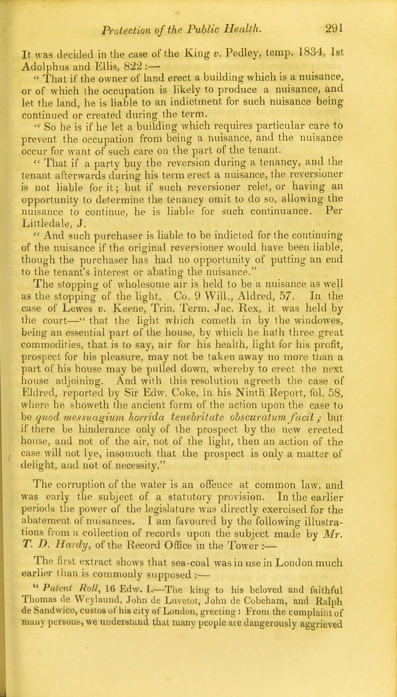 It was decided in tlie case of the King v. Pedley, temp. 1834, 1st Adolphus and Ellis, 822 :— “ That if the owner of land erect a building which is a nuisance, or of w'hich the occupation is likely to produce a nuisance, and let the land, he is liable to an indictment for such nuisance being continued or created during the term. So he is if he let a building which requires particular care to prevent the occupation from being a nuisance, and the nuisance occur for want of such care on the part of the tenant. “ That if a party buy the reversion during a tenancy, and the tenant afterwards during his term erect a nuisance, the reversioner is not liable for it; but if such reversioner relet, or having an opportunity to determine the tenancy omit to do so, allowing the nuisance to continue, he is liable for such continuance. Per Littledale, J. “ And such purchaser is liable to be indicted for the continuing of the nuisance if the original reversioner would have been liable, though the purchaser has had no opportunity of putting an end to the tenant’s interest or abating the nuisance.” The stopping of wholesome air is held to be a nuisance as well as the stopping of the light. Co. 9 Will., Aldred, 57. In the case of Lewes u. Keene, Trin. Term. Jac. Rex, it was held by the court—” that the light which cometh in by the windowes, being an essential part of the house, by which he hath three great commodities, that is to say, air for his health, light for his profit, prospect for his pleasure, may not be taken away no moi'e tiian a part of his house may be pulled down, whereby to erect the next house adjoining. And with this resolution agreeth the case of Eldred, reported by Sir Edw. Coke, in his Ninth Report, fol. 58, where he showeth the ancient form of the action upon the case to be quod me.<}svagmm horrida tenebritate obscuratnm facii; but if there be hinderance only of the prospect by the new erected house, and not of the air, not of the light, then an action of the case will not lye, insomuch that the prospect is only a matter of delight, and not of necessity.” The corruption of the water is an offence at common law, and was early the subject of a statutory pi’ovision. In the earlier periods the power of the legislature was directly exercised for the abatement of nuisances. I am favoured by the following illustra- tions from a collection of records upon the subject made by Mr. T. D. Hardy, of the Record Office in the Tower :— The first extract shows that sea-coal was in use in London much earlier than is commonly supposed :— “ Patent Roil, 16 Edw. I.—The king to his beloved and faithful Thomas de Weylaund, John de Luvetot, John de Cobeham, and Ralph de Sandwico, custos of his city of London, greeting: From the complaint of many persoiib, we understand that many people are dangerously aggrieved