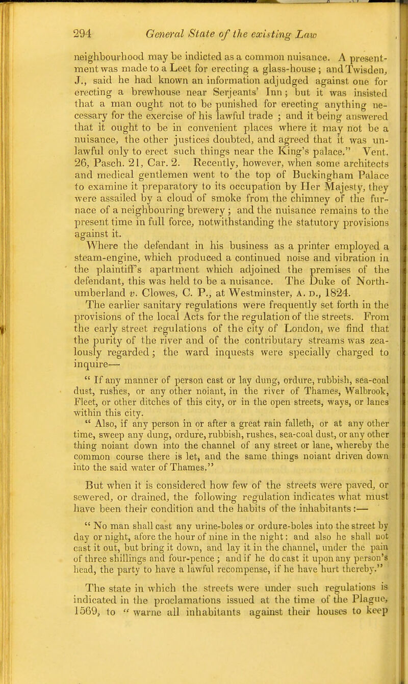 neighbourhood may he indicted as a common nuisance. A present- ment was made to a Leet for erecting a glass-house ; andTwisden, J,, said he had known an information adjudged against one for erecting a brewhouse near Serjeants’ Inn; but it was insisted that a man ought not to be punished for erecting anything ne- cessary for the exercise of his lawful trade ; and it being answered that it ought to be in convenient places where it may not be a nuisance, the other justices doubted, and agreed that it was un- lawful only to erect such things near the King’s palace.” Vent. 26, Pasch. 21, Car. 2. Recently, however, when some architects and medical gentlemen went to the top of Buckingham Palace to examine it preparatory to its occupation by Her Majesty, they w'ere assailed by a cloud of smoke from the chimney of the fur- nace of a neighbouring brewery ; and the nuisance remains to the present time in full force, notwithstanding the statutory provisions aefainst it. Where the defendant in his business as a printer employed a steam-engine, which produced a continued noise and vibration in the plaintiff’s apartment which adjoined the premises of the defendant, this was held to be a nuisance. The Duke of North- umberland V. Clowes, C. P., at Westminster, A. d., 1824. The earlier sanitary regulations were frequently set forth in the provisions of the local Acts for the regulation of the streets. From the early street regulations of the city of London, we find that the purity of the river and of the contributary streams was zea- lously regarded; the ward inquests were specially charged to inquire— “ If any manner of person cast or lay dung, ordure, rubbish, sea-coal dust, rushes, or any other noiant, in the river of Thames, Walbrook, Fleet, or other ditches of this city, or in the open streets, ways, or lanes within this city. “ Also, if any person in or after a great rain falleth, or at any other time, sweep any dung, ordure, rubbish, rushes, sea-coal dust, or any other thing noiant down into the channel of any street or lane, whereby the common course there is let, and the same things noiant driven down into the said water of Thames.” But when it is considered how few of the sti’eets were paved, or sewered, or drained, the following regulation indicates wdiat must have been their condition and the habits of the inhabitants:— “ No man shall cast any urine-boles or ordure-boles into the street by day or night, afore the hour of nine in the night; and also he shall not cast it out, but bring it down, and lay it in the channel, under the pain of three shillings and four-pence ; and if he do cast it upon any person’s head, the party to have a lawful recompense, if he have hurt thereby.” The state in which the streets were under such regulations is indicated in the proclamations issued at the time of the Plague, 1569, to “ warne all inhabitants against their houses to keep