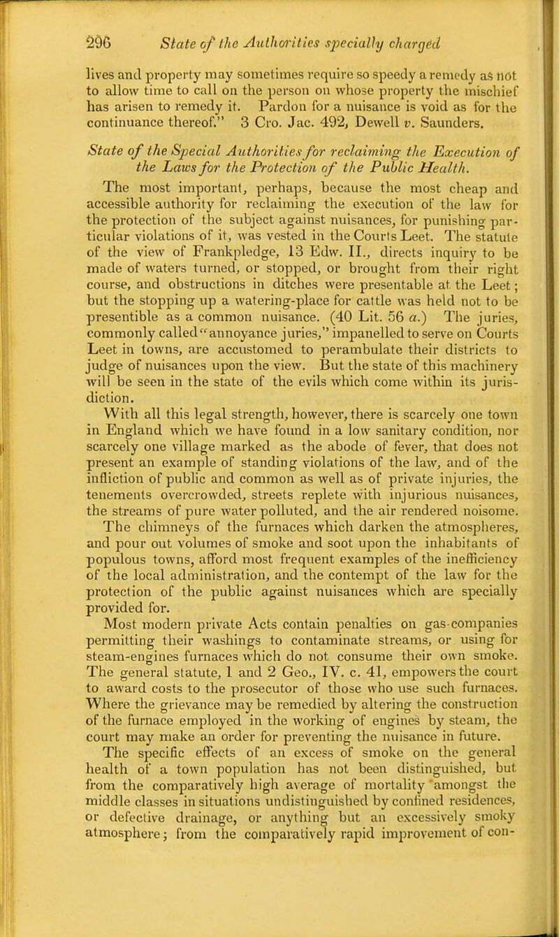 State of the Authorities specially chary6il lives and property may sometimes require so speedy a remedy aS not to allow time to call on the person on whose property the mischief has arisen to remedy it. Pardon for a nuisance is void as for the continuance thereof.” 3 Cro. Jac. 492, Dewell v. Saunders. State of the Special Authorities for reclaiming the Execution of the Laws for the Protection of the Public Health. The most important, perhaps, because the most cheap and accessible authority for reclaiming the execution of the law for the protection of the subject against nuisances, for punishing par- ticular violations of it, was vested in the Courts Leet. The statute of the view of Frankpledge, 13 Edw. II., directs inquiry to be made of waters turned, or stopped, or brought from their right course, and obstructions in ditches were presentable at the Leet; but the stopping up a watering-place for cattle was held not to be presentible as a common nuisance. (40 Lit. 56 a.) The juries, commonly called “annoyance juries,” impanelled to serve on Courts Leet in towns, are accustomed to perambulate their districts to judge of nuisances upon the view. But the state of this machinery will be seen in the state of the evils which come within its juris- diction. With all this legal strength, however, there is scarcely one town in England which we have found in a low sanitary condition, nor scarcely one village marked as the abode of fever, that does not present an example of standing violations of the law, and of the infliction of public and common as well as of private injuries, the tenements overcrowded, streets replete vvith injurious nuisances, the streams of pure water polluted, and the air rendered noisome. The chimneys of the furnaces which darken the atmospheres, and pour out volumes of smoke and soot upon the inhabitants of populous towns, afford most frequent examples of the inefficiency of the local administration, and the contempt of the law for the protection of the public against nuisances which are specially provided for. Most modern private Acts contain penalties on gas-companies permitting their washings to contaminate streams, or using for steam-engines furnaces which do not consume their own smoke. The general statute, 1 and 2 Geo., IV. c. 41, empowers the court to award costs to the prosecutor of those who use such furnaces. Where the grievance may be remedied by altering the construction of the furnace employed in the working of engines by steam, the court may make an order for preventing the nuisance in future. The specific effects of an excess of smoke on the general health of a town population has not been distinguished, but from the comparatively high average of mortality'amongst the middle classes in situations undistinguished by confined residences, or defective drainage, or anything but an excessively smoky atmosphere j from the comparatively rapid improvement of con-