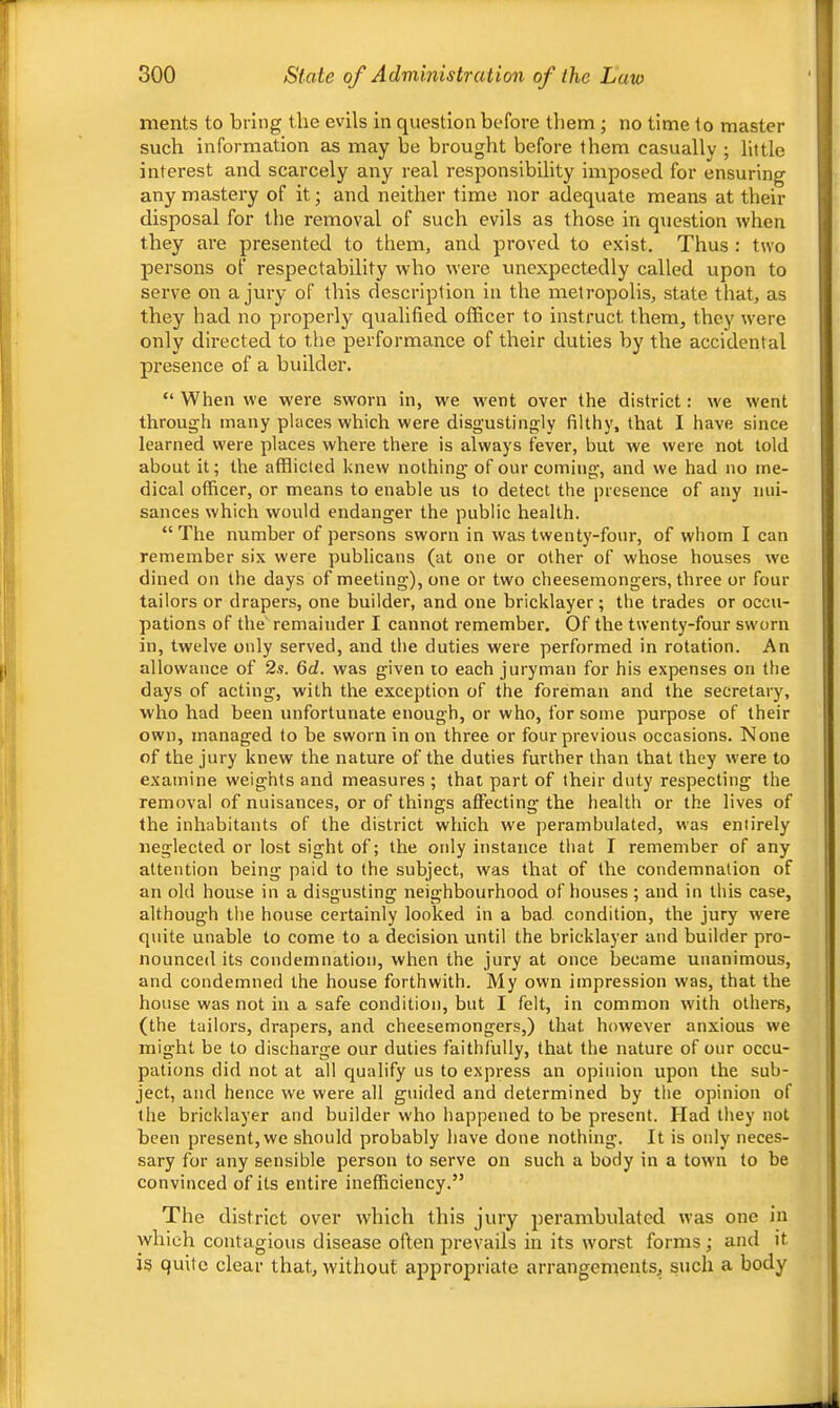 ments to bring the evils in question before them ; no time to master such information as may be brought before them casually ; little interest and scarcely any real responsibility imposed for ensuring any mastery of it; and neither time nor adequate means at their disposal for the removal of such evils as those in question when they are presented to them, and proved to exist. Thus : two persons of respectability who were unexpectedly called upon to serve on a jury of this description in the metropolis, state that, as they had no properly qualified officer to instruct them, they were only directed to the performance of their duties by the accidental presence of a builder. “ When we were sworn in, we went over the district: we went through many places which were disgustingly filthj', that I have since learned were places where there is always fever, but we were not told about it; the afflicted knew nothing of our coming, and we had no me- dical officer, or means to enable us to detect the presence of any nui- sances which would endanger the public health. “The number of persons sworn in was twenty-four, of whom I can remember six were publicans (at one or other of whose houses we dined on the days of meeting), one or two cheesemongers, three or four tailors or drapers, one builder, and one bricklayer; the trades or occu- pations of the remainder I cannot remember. Of the twenty-four sworn in, twelve only served, and the duties wei’e performed in rotation. An allowance of 2s. 6d. was given to each juryman for his expenses on the days of acting, with the exception of the foreman and the secretary, who had been unfortunate enough, or who, for some purpose of their own, managed to be sworn in on three or four previous occasions. None of the jury knew the nature of the duties further than that they were to examine weights and measures ; that part of their duty respecting the removal of nuisances, or of things affecting the health or the lives of the inhabitants of the district which we perambulated, was eniirely neglected or lost sight of; the only instance that I remember of any attention being paid to the subject, was that of the condemnation of an old house in a disgusting neighbourhood of houses; and in this case, although the house certainly looked in a bad, condition, the jury w'ere quite unable to come to a decision until the bricklayer and builder pro- nounced its condemnation, when the jury at once became unanimous, and condemned the house forthwith. My own impression was, that the house was not in a safe condition, but I felt, in common with others, (the tailors, drapers, and cheesemongers,) that however anxious we might be to discharge our duties faithfully, that the nature of our occu- pations did not at all qualify us to express an opinion upon the sub- ject, and hence w'e were all guided and determined by the opinion of the bricklayer and builder who happened to be present. Had they not been present, we should probably have done nothing. It is only neces- sary for any sensible person to serve on such a body in a town to be convinced of its entire inefficiency.” The district over which this jury perambulated was one in which contagious disease often prevails in its worst forms; and it is quite clear that, without appropriate arrangements, such a body