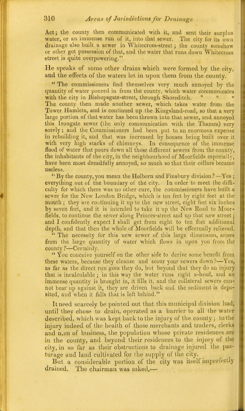 Act; the county then communicated with it, and sent their surplus water, or an immense run of it, into that sewer. The city for its own drainage also built a sewer in Whitecross-street; the county somehow or other got possession of that, and the water that runs down Whitecross street is quite overpowering.” He speaks of some other drains which were formed by the city, and the effects of the waters let in upon them from the county. “ The commissioners find themselves very much annoyed by the quantity of water poured in from the county, which water communicates with the city in Bishopsgate-street, through Shoreditch. * * * The county then made another sewer, which takes water from the Tower Hamlets, and is continued up the Kingsland-road, so that a very large portion of that water has been thrown into that sewer, and annoyed this Irongate sewer (the only communication with the Thames) very sorely; and the Commissioners had been put to an enormous expense in rebuilding it, and that was increased by houses being built over it with very high stacks of chimneys. In consequence of the immense flood of water that pours down all those different sewers from the county, the inhabitants of the city, in the neighbourhood of Moorfields especially, have been most dreadfully annoyed, so much so that their cellars became useless. “By the county, you mean theHolborn and Finsbury division?—Yes; everything out of the boundary of the city. In order to meet the diffi- culty for which there was no other cure, the commissioners have built a sewer for the New London Bridge, which is ten feet by eight feet at the mouth ; they are continuing it up to the new street, eight feet six inches by seven feet, and it is intended to take it up the New Road to Moor- fields, to continue the sewer along Princes-street and up that new street; and I confidently expect I shall get from eight to ten feet additional depth, and that then the whole of Moorfields will be effectually relieved. “ The necessity for this new sewer of this large dimension, arises from the large quantity of water which flows in upon you from the county ?—Certainly. “ You conceive yourself on the other side to derive some benefit from these waters, because they cleanse and scour your sewers dowm?—Yes, as far as the direct run goes they do, but beyond that they do an injury that is incalculable; in this way the water runs right a-head, and an immense quantity is brought in, it fills it, and the collateral sewers can- not bear up against it, they are driven back and the sediment is depo- sited, and when it falls that is left behind.” It need scarcely be pointed out that this municipal division had, until they chose to drain, operated as a harrier to all the water described, which was kept hack to the injury of the county : to the injury indeed of the health of those merchants and traders, clerks and n.en of business, the population whose private residences are in the county, and beyond their residences to the injury of the city, in so far as their obstructions to drainage injured the pas- turage and land cultivated for the supply of the city. But a considerable portion of the city was itsell imperfectly drained. The chairman was asked,—