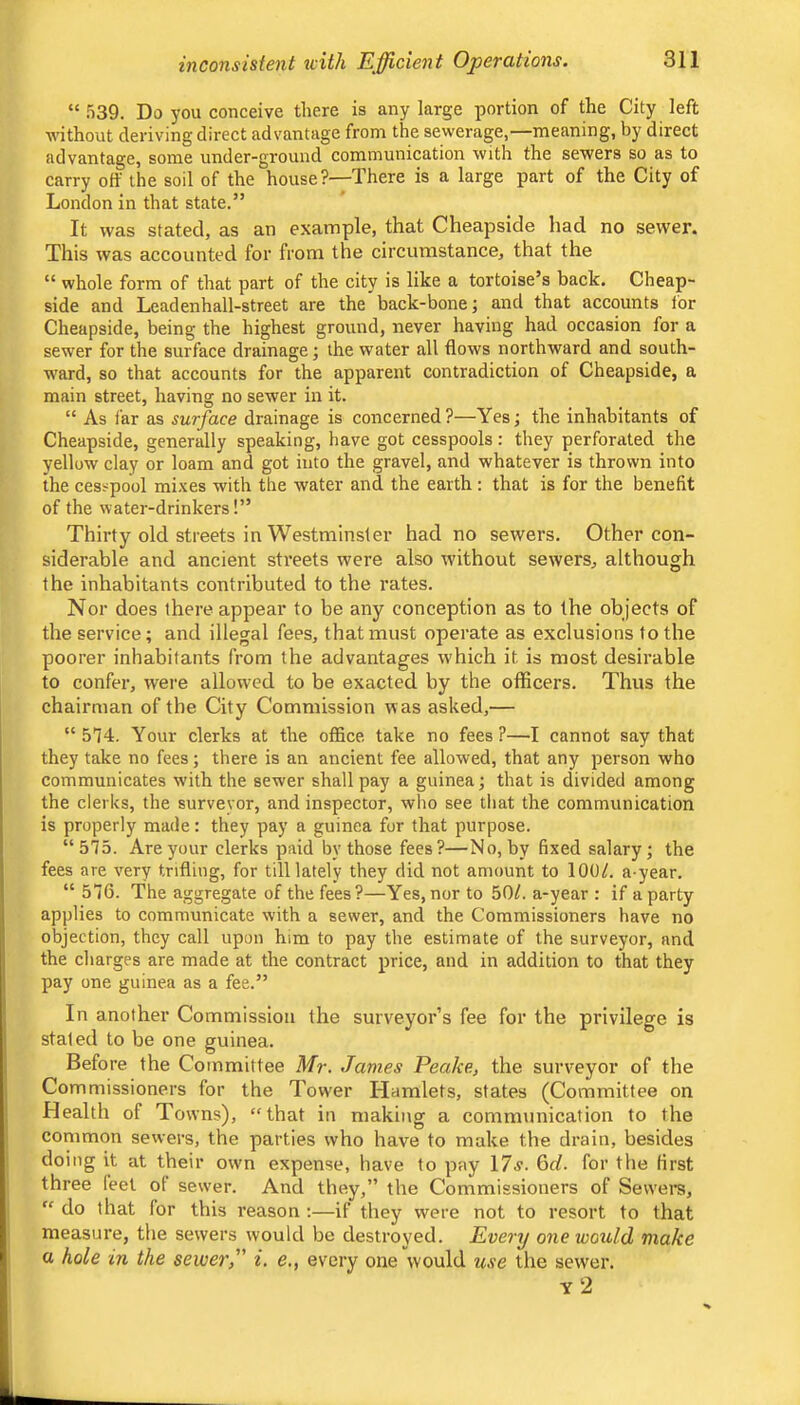 “539. Do you conceive there is any large portion of the City left without deriving direct advantage from the sewerage,—meaning, by direct advantage, some under-ground communication with the sewers so as to carry off the soil of the house?—There is a large part of the City of London in that state.” It was stated, as an example, that Cheapside had no sewer. This was accounted for from the circumstance, that the “ whole form of that part of the city is like a tortoise’s back. Cheap- side and Leadenhall-street are the back-bone; and that accounts tor Cheapside, being the highest ground, never having had occasion for a sewer for the surface drainage; the water all flows northward and south- w’ard, so that aceounts for the apparent contradiction of Cheapside, a main street, having no sewer in it. “ As far as surface drainage is concerned?—Yes; the inhabitants of Cheapside, generally speaking, have got cesspools: they perforated the yellow clay or loam and got into the gravel, and whatever is thrown into the cesspool mi.ves with the water and the earth: that is for the benefit of the water-drinkers!” Thirty old streets in Westminster had no sewers. Other con- siderable and ancient streets were also without sewers, although the inhabitants contributed to the rates. Nor does there appear to be any conception as to the objects of the service; and illegal fees, that must operate as exclusions to the poorer inhabitants from the advantages which it is most desirable to confer, were allowed to be exacted by the officers. Thus the chairman of the City Commission was asked,— “574. Your clerks at the office take no fees?—I cannot say that they take no fees; there is an ancient fee allowed, that any person who communicates with the sewer shall pay a guinea; that is divided among the clerks, the surveyor, and inspector, wlio see that the communication is properly made: they pay a guinea for that purpose. “575. Are your clerks paid by those fees?—No, by fixed salary; the fees are very trifling, for till lately they did not amount to 100/. a-year. “ 576. The aggregate of the fees?—Yes, nor to 50/. a-year : if a party applies to communicate with a sewer, and the Commissioners have no objection, they call upon him to pay the estimate of the surveyor, and the charges are made at the contract price, and in addition to that they pay one guinea as a fee.” In another Commission the surveyor’s fee for the privilege is staled to be one guinea. Before the Committee Mr. James Peake, the surveyor of the Commissioners for the Tower Hamlets, states (Committee on Health of Towns), “that in making a communication to the common sewers, the parties who have to make the drain, besides doing it at their own expense, have to pay 17j. 6c/. for the first three feel of sew'er. And they,” the Commissioners of Sewere, “ do that for this reason ;—if they were not to resort to that measure, the sewers would be destroyed. Every one would make a hole in the sewer, i. e,, every one would use the sewer. y2