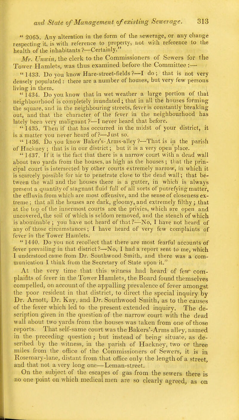 “ 2065. Any alteration in the form of the sewerage, or any cliange respecting it, is with reference to property, not with reference to the health of the inhabitants?—Certainly.” Mr. Umvin, the clerk to the Commissioners of Sewers for the Tower Hamlets, tvas thus examined before the Committee :—• “ 1433. Do you know Hare-street-fields ?—I do; that is not very densely populated : there are a number of houses, but very few persons living in them. “ 1434. Do you know that in wet weather a large portion of that neighbourhood is completely inundated; that in all the houses forming the square, and in the neighbouring streets, fever is constantly breaking out, and that the character of the fever in the neighbourhood has lately been very malignant ?—I never heard that before. “ 1435, Then if that has occurred in the midst of your district, it is a matter you never heard of?—Just so. “ 1436. Do you know Baker’s-Arms-alley ?—That is in the parish of Hackney ; that is in our district; but it is a very open place. “ 1437. If it is the fact that there is a narrow court with a dead wall about two yards from the houses, as high as the houses; that the prin- cipal court is intersected by other courts extremely narrow, in which it is scarcely possible for air to penetrate close to the dead wall; that be- tween the wall and the houses there is a gutter, in which is always present a quantity of stagnant fluid full of all sorts of putrefying matter, the effluvia from which are most offensive, and the sense of closeness ex- treme ; that all the houses are dark, gloomy, and extremely filthy ; that at the top of the innermost courts are the privies, which are open and uncovered, the soil of which is seldom removed, and the stench of which is abominable ; you have not heard of that ?—No, 1 have not heard of any of those circumstances; I have heard of very few complaints of fever in the Tower Hamlets. “ 1440. Do you not recollect that there are most fearful accounts of fever prevailing in that district?—No, I had a report sent to me, which I understood came from Dr. Southwood Smith, and there was a com- munication I think from the Secretary of State upon it.” At the very time that this witness had heard of few com- plaints of fever in the Tower Hamlets, the Board found themselves compelled, on account of the appalling prevalence of fever amongst the poor resident in that district, to direct the special inquiry by Dr. Arnott, Dr. Kay, and Dr. Southwood Smith, as to the causes of the fever w'hich led to the present extended inquiry. The de- scription given in the question of the narrow court w’ith the dead wall about two yards from the houses was taken from one of those reports. That self-same court was the Bakers’-Arms alley, named in the preceding question; but instead of being situate, as de- scribed by the witness, in the parish of Hackney, two or three miles from the office of the Commissioners of Sewers, it is in Rosemary-lane, distant from that office only the length of a street, and that not a very long one—Leman-street. On the subject of the escapes of gas from the sewers there is no one point on which medical men are so clearly agreed, as on
