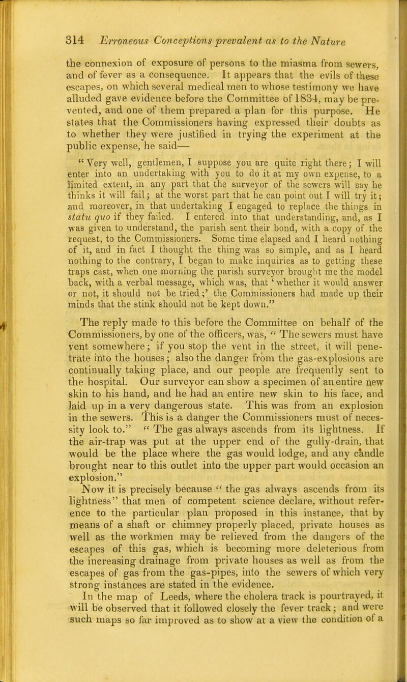 the connexion of exposure of persons to the miasma from sewers, and of fever as a consequence. It appears that the evils of these escapes, on which several medical men to whose testimony we have alluded gave evidence before the Committee of 1834, maybe pre- vented, and one of them prepared a plan for this purpose. He states that the Commissioners having expressed their doubts cis to whether they were justified in trying the experiment at the public expense, he said— “ Very well, gentlemen, I suppose you are quite right there; I will enter into an undertaking with you to do it at my own expense, to a limited extent, in any part that the surveyor of the sewers will say he thinks it will fail; at the worst part that he can point out I will try it; and moreover, in that undertaking I engaged to replace the things in statu quo if they failed. I entered into that understanding, and, as I was given to understand, the parish sent their bond, with a copy of the request, to the Commissioners. Some time elapsed and I heard nothing of it, and in fact I thought the thing was so simple, and as I heard nothing to the contrary, I began to make inquiries as to getting these traps cast, when one morning the parish surveyor brought me the model back, with a verbal message, which was, that ‘ whether it would answer or not, it should not be triedthe Commissioners had made up their minds that the stink should not be kept down.” The reply made to this before the Committee on behalf of the Commissioners, by one of the officers, was, “ The sewers must have vent somewhere; if you stop the vent in the street, it will pene- trate into the houses; also the danger from the gas-explosions are continually taking place, and our people are frequently sent to the hospital. Our surveyor can show a specimen of an entire new skin to his hand, and he had an entire new skin to his face, and laid up in a very dangerous state. This was from an explosion in the sewers. This is a danger the Commissioners must of neces- sity look to.” “ The gas always ascends from its lightness. If the air-trap was put at the upper end of the gully-drain, that would be the place where the gas would lodge, and any ckndle brought near to this outlet into the upper part would occasion an explosion.” Now it is precisely because “ the gas always ascends from its lightness” that men of competent science declare, without refer- ence to the particular plan proposed in this instance, that bj^ means of a shaft or chimney properly placed, private houses as well as the workmen may be relieved from the dangers of the escapes of this gas, which is becoming more deleterious from the increasing drainage from private houses as well as from the escapes of gas from the gas-pipes, into the sewers of which very strong instances are stated in the evidence. In the map of Leeds, where the cholera track is pourtrayed, it will be observed that it followed closely the fever track; and were such maps so far improved as to show at a view the condition of a