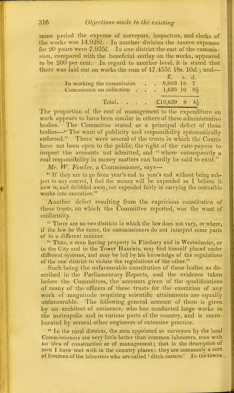 same period the expense of surveyors, inspectors, and clerks of 1 the works was 14,928Z. In another division the tavern expenses « for 20 years were 7,9361. In one district the cost of the commis- sion, compai-ed with the beneficial outlay on the works, appeared 1 to be 200 per cent. In regard to another level, it is stated that j there was laid out on works the sum of 17,455^. 18s. 10(7.; and— j £. s. d. I In working- the commission . . 9,003 18 7 Commission on collection . . . 1,635 10 9^ Total. . . . £10,639 9 41 The proportion of the cost of management to the expenditure on work appears to have been similar in others of these administrative bodies. The Committee stated as a principal defect of these bodies—“The want of publicity and responsibility systematically enforced.” There were several of the trusts in which the Courts have not been open to the public, the right of the rate-payers to inspect the accounts not admitted, and “where consequently a real responsibility in money matters can hardly be said to exist.” Mr. W. Fowler, a Commissioner, says— “If they are to go from year’s end to year’s end without being sub- ject to any control, I feel the money will be expended as I believe it now is, and dribbled away, not expended fairly in carrying the ostensible works into execution.” Another defect resulting from the capricious constitution of these trusts, on which the Committee reported, was the want of uniformity. “ There are no two districts in which the law does not vary, or where, if the law be the same, the commissioners do not interpret some parts of in a different manner. “ Thus, a man having property in Finsbury and in Westminster, or in the City and in the Tower Hamlets, may find himself placed under different systems, and may be led by his knowledge of the regulations of the one district to violate the regulations of the other.” Such being the unfavourable constitution of these bodies as de- scribed in the Parliamentary Reports, and the evidence taken before the Committees, the accounts given of the qualifications of many of the officers of these trusts for the e.xecution of any work of magnitude requiring scientific attainments are equally unfavourable. The following general account of them is given by an architect of eminence, who has conducted large works in the metropolis and in various parts of the country, and is corro- borated by several other engineers of extensive practice. “In the rural districts, the men appointed as surveyors by the local Commissioners are very little better than common labourers, men with no idea of construction or of management; that is the description of men I have met with in the country places; they are commonly a sort of foremen of the labourer's who are called ‘ ditch casters.’ In the towns I < ' 4 \