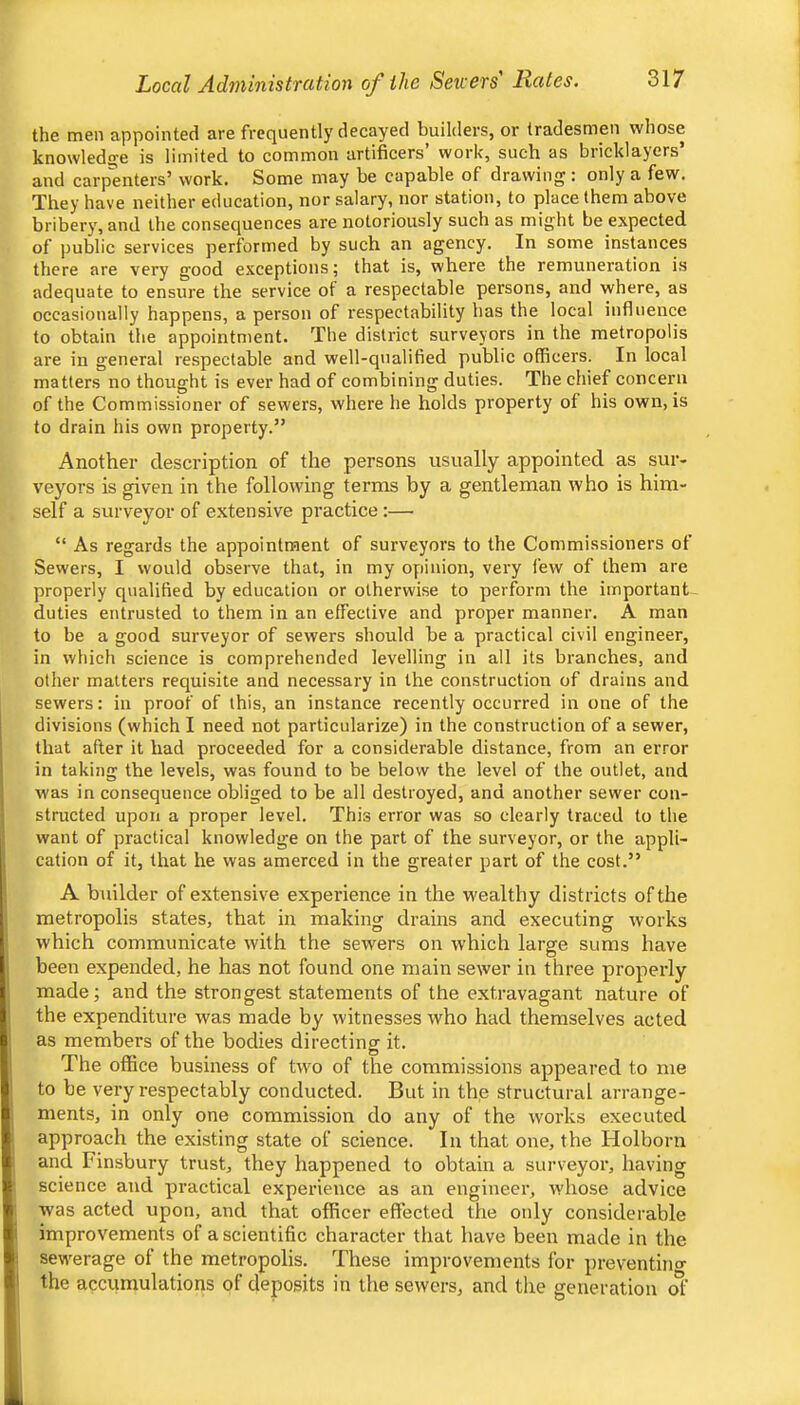 the men appointed are frequently decayed builders, or tradesmen whose knowledge is limited to common artificers’ work, such as bricklayers’ and carpenters’ work. Some may be capable of drawing : only a few. They have neither education, nor salary, nor station, to place them above bribery, and the consequences are notoriously such as might be expected of public services performed by such an agency. In some instances there are very good exceptions; that is, where the remuneration is adequate to ensure the service of a respectable persons, and where, as occasionally happens, a person of respectability has the local influence to obtain the appointment. The district surveyors in the metropolis are in general respectable and well-qualified public officers. In local matters no thought is ever had of combining duties. The chief concern of the Commissioner of sewers, where he holds property of his own, is to drain his own property.” Another description of the persons usually appointed as sur- veyors is given in the following terms by a gentleman who is him- self a surveyor of extensive practice:— “ As regards the appointment of surveyors to the Commissioners of Sewers, I would observe that, in my opinion, very few of them are properly qualified by education or otherwise to perform the important duties entrusted to them in an effective and proper manner. A man to be a good surveyor of sewers should be a practical civil engineer, in which science is comprehended levelling in all its branches, and other matters requisite and necessary in the construction of drains and sewers: in proof of this, an instance recently occurred in one of the divisions (which I need not particularize) in the construction of a sewer, that after it had proceeded for a considerable distance, from an error in taking the levels, was found to be below the level of the outlet, and was in consequence obliged to be all destroyed, and another sewer con- structed upon a proper level. This error was so clearly traced to the want of practical knowledge on the part of the surveyor, or the appli- cation of it, that he was amerced in the greater part of the cost.” A builder of extensive experience in the wealthy districts of the metropolis states, that in making drains and executing works which communicate with the sewers on which large sums have been expended, he has not found one main sewer in three properly made; and the strongest statements of the extravagant nature of the expenditure was made by witnesses who had themselves acted as members of the bodies directing it. The office business of two of the commissions appeared to me to be very respectably conducted. But in the structural arrange- ments, in only one commission do any of the works executed approach the existing state of science. In that one, the Holborn and Finsbury trust, they happened to obtain a surveyor, having science and practical experience as an engineer, whose advice was acted upon, and that officer effected the only considerable improvements of a scientific character that have been made in the sewerage of the metropolis. These improvements for preventino- the accumulations of deposits in the sewers, and tlie generation of