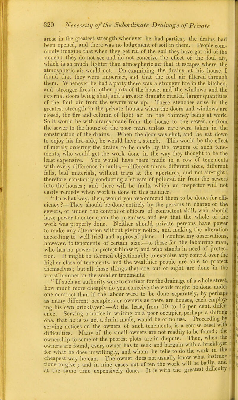 arose in the greatest strength whenever he had parties; the drains had been opened, and there was no lodgement of soil in them. People com- monly imagine that when they get rid of the soil they have got rid of the stench; they do not see and do not conceive the effect of the foul air, which is so much lighter than atmospheric air that it escapes where the atmospheric air would not. On examining the drains at his house, I found that they were imperfect, and that the foul air filtered through them. Whenever he had a party there was a stronger fire in the kitchen, and stronger fires m other parts of the house, and the windows and the external doors being shut, and a greater draught created, larger quantities of the foul air from the sewers rose up. These stenches arise in the greatest strength in the private houses when the doors and windows are closed, the fire and column of light air in the chimney being at work. So it would be with drams made from the house to the sewer, or from the sewer to the house of the poor man, unless care were taken in the construction of the drains. When the door was shut, and he sat down to enjoy his fire-side, he would have a stench. This would be the effect of merely ordering the drains to be made by the owners of such tene- ments, who would get the work done in the way they thought to be the least expensive. You would have them made in a row of tenements with every difference in faults,—different forms, different sizes, different falls, bad materials, without traps at the apertures, and not air-tight; therefore constantly conducting a stream of polluted air from the sewers into the houses; and there will be faults which an inspector will not easily remedy when -work is done in this manner. “ In what way, then, would you recommend them to be done, for effi- ciency ?—They should be done entirely by the persons in charge of the sewers, or under the control of officers of competent skill, who should have power to enter upon the premises, and see that the Avhole of the Avork was properly done. Neither should private persons have poAver to make any alteration Avithout giving notice, and making the alteration according to Avell-tried and approved plans. I confine my observations, however, to tenements of certain size,—to those for the labouring man, AA'ho has no power to protect himself, and Avho stands in need of protec- tion. It might be deemed objectionable to exercise any control over the higher class of tenements, and the Avealthier people are able to protect themselves; but all those things that are out of sight are done in the AvorstTnanner in the smaller tenements. “If such an authority Avere to contract for the drainage of a Avhole street, how much more cheaply do you conceive the work might be done under one contract than if the labour Avere to be done separately, by perhaps as many different occupiers or owners as there are houses, each employ- ing his own bricklayer?—At the least, from 10 to 15 per cent, differ- ence. Serving a notice in Avriting on a poor occupier, perhaps a shifting one, that he is to get a drain made, would be of no use. Proceeding by serving notices on the OAvners of such tenements, is a course beset Avith difficulties. Many of the small owners are not readily to be found; tlie OAvnership to some of the poorest plots are in dispute. Then, Avhen the owners are found, every OAvner has to seek and bargain with a bricklayer for Avhat he does uiiAvillingly, and whom he tells to do the Avork in t e cheapest way he can. The oAvner does not usually knoAv Avhat tions to give; and in nine cases out of ten the AVork Avill be ^ at the same time expensively done. It is with the greatest diffacu ty