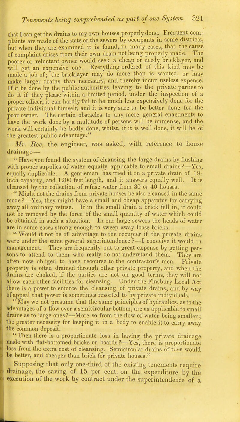 that I can get the drains to my own houses properly done. Frequent com- plaints are made of the state of the sewers by occupants in some districts, but when they are examined it is found, in many cases, that the cause of complaint arises from their own drain not being properly made. The poorer or reluctant owner would seek a cheap or needy bricklayer, and will get an expensive one. Everything ordered of this kind may be made a job of; the bricklayer may do more than is wanted, or may make larger drains than necessary, and thereby incur useless expense. If it be done by the public authorities, leaving to the private parties to do it if they please within a limited period, under the inspection of a proper officer, it can hardly fail to be much less expensively done for the private individual himself, and it is very sure to be better done for the poor owner. The certain obstacles to any mere general enactments to have the work done by a multitude of persons will be immense, and the work will certainly he badly done, whilst, if it is well done, it will be of the greatest public advantage.” Mr. Roe, the engineer, was asked, with reference to house drainage— “ Have you found the system of cleansing the large drains by flushing with proper supplies of water equally applicable to small drains?—Yes, equally applicable. A gentleman has tried it on a private drain of 18- inch capacity, and 1200 feet length, and it answers equally well. It is cleansed by the collection of refuse water from 30 or 40 houses. “ Might not the drains from private houses be also cleansed in the same mode?—Yes, they might have a small and cheap apparatus for carrying away all ordinary refuse. If in the small drain a brick fell in, it could 1 not be removed by the force of the small quantity of water which could be obtained in such a situation. In our large sewers the heads of water are in some cases strong enough to sweep away loose bricks. “ Would it not be of advantage to the occupier if the private drains I were under the same general superintendence ?—I conceive it would in I management. They are frequently put to great expense by getting per- I sons to attend to them who really do not understand them. They are I often now obliged to have recourse to the contractor’s men. Private li property is often drained through other private property, and when the i drains are choked, if the parties are not on good terms, they will not allow each other facilities for cleansing. Under the Finsbury Local Act there is a power to enforce the cleansing of private drains, and by way I of appeal that power is sometimes resorted to by private individuals. ’ “ May we not presume that the same principles of hydraulics, as to the 1 advantages of a flow over a semicircular bottom, are as applicable to small 1 drains as to large ones?—More so from the flow of water being smaller; the greater necessity for keeping it in a body to enable it to carry away I the common deposit. “ Then there is a proportionate loss in having the private drainage c made with flat-bottomed bricks or boards?—Yes, there is proportionate ' loss from the extra cost of cleansing. Semicircular drains of tiles would ^ be better, and cheaper than brick for private houses.” Supposing that only one-third of the existing tenements require f drainage, the saving of 15 per cent, on the expenditure by the I! execution of the work by contract under the superintendence of a