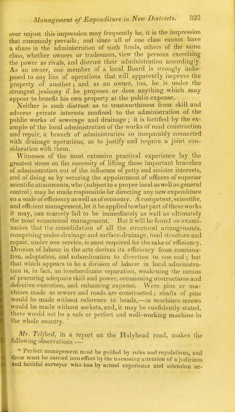 Management oj^ Expenditure in New Districts. 32o ever imjust this impression may frequently be, it is the impression that commonly prevails; and since all ot one class cannot have a share in the administration of such funds, others of the same class, whether owners or tradesmen, view the persons exercising the power as rivals, and distrust their administration accordingly. As an owner, one member of a local Board is strongly indis- posed to any line of operations that will apparently improve the property of another; and as an owner, too, he is under the strongest jealousy if he proposes or does anything wnich may appear to benefit his own property at the public expense. Neither is such distrust as to trustworthiness from skill and adverse private interests confined to the administration of the public works of sewerage and drainage ; it is fortified by the ex- ample of the local administration of the works of road construction and repair, a branch of administration so inseparably connected with drainage operations, as to justify and require a joint con- sideration with them. Witnesses of the most extensive practical experience lay the greatest stress on the necessity of lifting these important branches of administration out of the influence of petty and sinister interests, and of doing so by securing the appointment of officers of superior scientific attainments, who (subjectto a proper local aswell as general control) may be made responsible for chrecting any new e.xpenditure on a scale ofeflSciency aswell as of economy. A competent, scientific, ' and efficient management, let it be applied to what part of these works I it may, can scarcely fail to be immediately as well as ultimately 1 the most economical management. But it will be found on exami- ! nation that the consolidation of all the structural arrangements, h comprising under-drainage and surface-drainage, road structure and repair, under one service, is most required for the sake of efficiency. I Division of labour in the arts derives its efficiency from combina- I tion, adaptation, and subordination to direction to one end ; but j that which appears to be a division of labour in local administra- tion is, in fact, an insubordinate separation, weakening the means of procuring adequate skill and power, occasioning obstructions and defective execution, and enhancing expense. Were pins or ma- chines made as sewers and roads are constructed ; shafts of pins ! would be made without reference to heads,—in machines screws would be made without sockets, and, it may be confidently stated, there would not be a safe or perfect and well-working machine in I the whole country. ' ; Mr. Telford, in a report on the Holyhead road, makes the I following observations :— “ Perfect management mast be griiidecl by rules and regulations, and these must be carried into effect by the unceasing attention of a judicious ( and faithful surveyor who has by actual experience and attention ac-