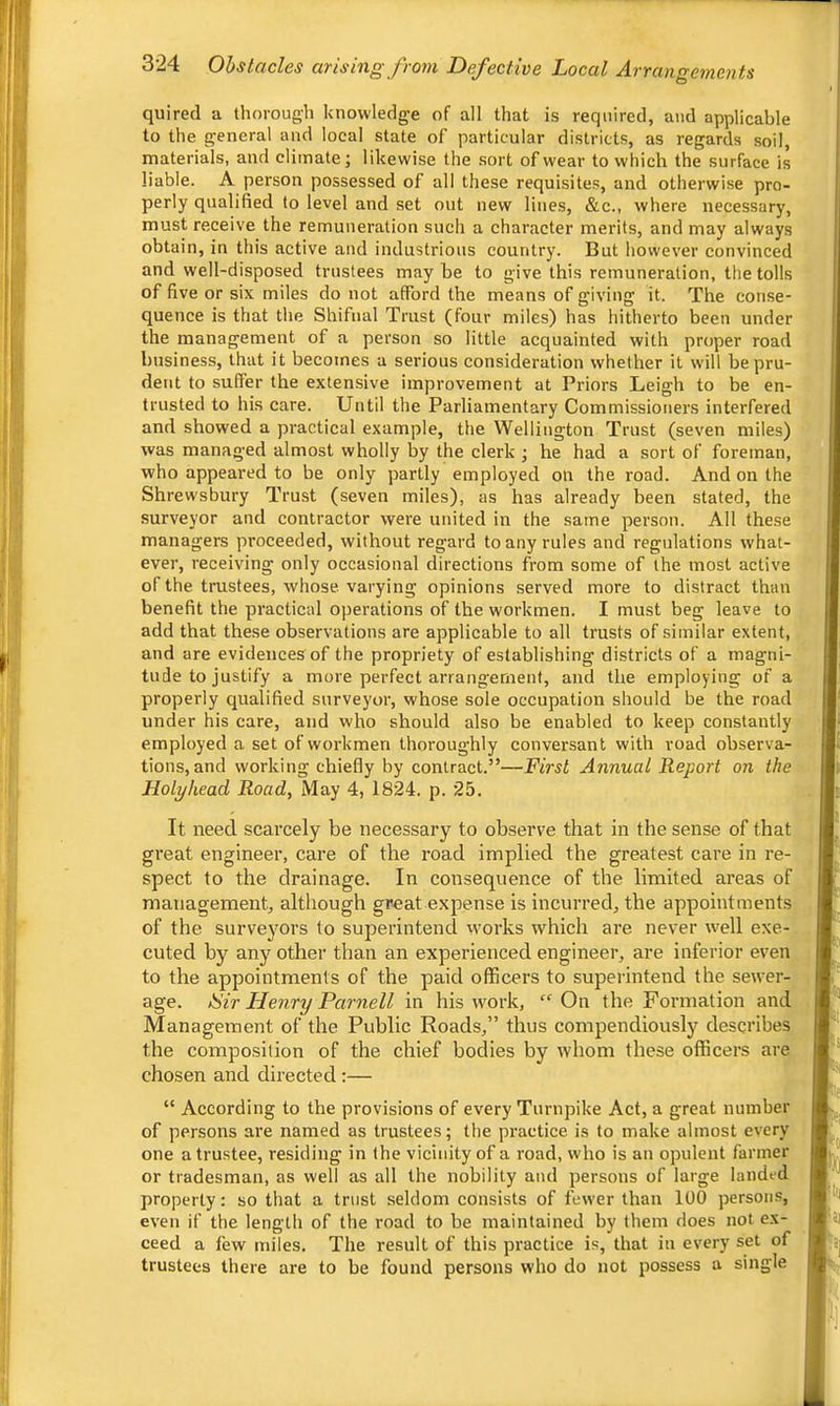 quired a thorough knowledge of all that is required, and applicable to the general and local state of particular districts, as regards soil, materials, and climate; likewise the sort of wear to which the surface is liable. A person possessed of all these requisites, and otherwise pro- perly qualified to level and set out new lines, &c., where necessary, must receive the remuneration such a character merits, and may always obtain, in this active and industrious country. But however convinced and well-disposed trustees may be to give this remuneration, the tolls of five or six miles do not afford the means of giving it. The conse- quence is that the Shifnal Trust (four miles) has hitherto been under the management of a person so little acquainted with proper road business, that it becomes a serious consideration whether it will be pru- dent to suffer the extensive improvement at Priors Leigh to be en- trusted to his care. Until the Parliamentary Commissioners interfered and showed a practical example, the Wellington Trust (seven miles) was managed almost wholly by the clerk ; he had a sort of foreman, who appeared to be only partly employed on the road. And on the Shrewsbury Trust (seven miles), as has already been stated, the surveyor and contractor were united in the same person. All these managers proceeded, without regard to any rules and regulations what- ever, receiving only occasional directions from some of the most active of the trustees, whose varying opinions served more to distract than benefit the practical operations of the workmen. I must beg leave to add that these observations are applicable to all trusts of similar extent, and are evidences of the propriety of establishing districts of a magni- tude to justify a more perfect arrangement, and the employing of a properly qualified surveyor, whose sole occupation should be the road under his care, and who should also be enabled to keep constantly employed a set of workmen thoroughly conversant with road observa- tions, and working chiefly by contract.”—First Annual Report on the Holyhead Road, May 4, 1824. p. 25. It need scarcely be necessary to observe that in the sense of that great engineer, care of the road implied the greatest care in re- spect to the drainage. In consequence of the limited areas of management, although great expense is incurred, the appointments of the surveyors to superintend works which are never well exe- cuted by any other than an experienced engineer, are inferior even to the appointments of the paid officers to superintend the sewer- age. ISir Henry Parnell in his wmrk, On the Formation and Management of the Public Roads,” thus compendiously describes the composition of the chief bodies by whom these officers are chosen and directed :— “ According to the provisions of every Turnpike Act, a great number of persons are named as trustees; the practice is to make almost every one a trustee, residing in the vicinity of a road, who is an opulent farmer or tradesman, as well as all the nobility and persons of large landed property: so that a trust seldom consists of fewer than 100 persons, even if the length of the road to be maintained by them does not ex- ceed a lew miles. The result of this practice is, that in every set of trustees there are to be found persons who do not possess a single