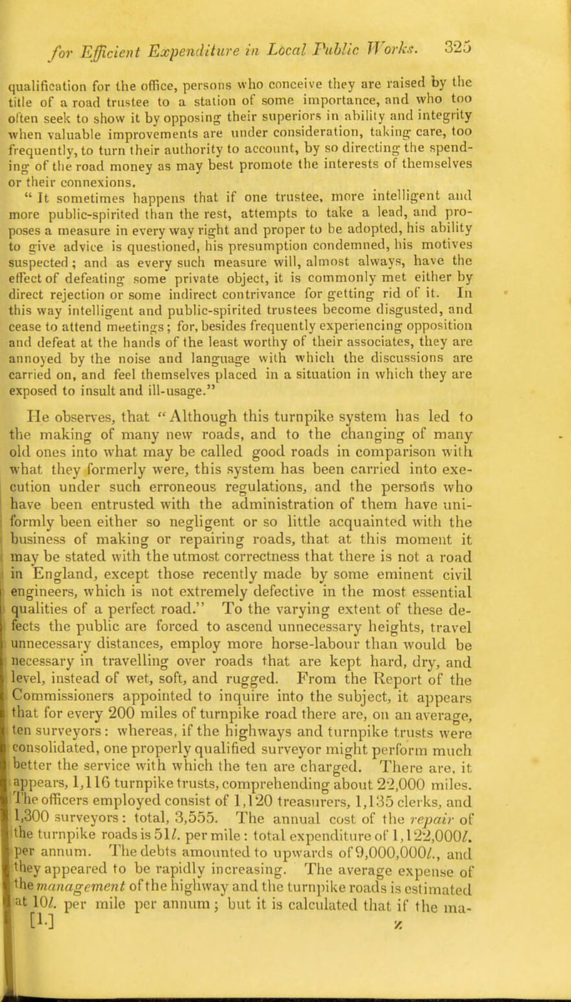 qualification for the office, persons who conceive they are raised by the title of a road trustee to a station of some importance, and who too often seek to show it by opposing their superiors in ability and integrity when valuable improvements are under consideration, taking care, too frequently, to turn their authority to account, by so directing the spend- ing of the road money as may best promote the interests of themselves or their connexions. “ It sometimes happens that if one trustee, more intelligent and more public-spirited than the rest, attempts to take a lead, and pro- poses a measure in every way right and proper to be adopted, his ability to give advice is questioned, his presumption condemned, his motives suspected; and as every such measure will, almost always, have the effect of defeating some private object, it is commonly met either by direct rejection or some indirect contrivance for getting rid of it. In this way intelligent and public-spirited trustees become disgusted, and cease to attend meetings; for, besides frequently experiencing opposition and defeat at the hands of the least worthy of their associates, they are annoyed by the noise and language with which the discussions are carried on, and feel themselves placed in a situation in which they are exposed to insult and ill-usage.” He observes, that “Although this turnpike system has led to the making of many new roads, and to the changing of many old ones into what may be called good roads in comparison with what they formerly were, this system has been carried into exe- cution under such erroneous regulations, and the persoris who have been entrusted with the administration of them have uni- formly been either so negligent or so little acquainted with the business of making or repairing roads, that at this moment it , may be stated with the utmost correctness that there is not a road I in England, except those recently made by some eminent civil ! engineers, which is not extremely defective in the most essential t qualities of a perfect road.” To the varying extent of these de- ■ fects the public are forced to ascend unnecessary heights, travel ■ unnecessary distances, employ more horse-labour than would be ■ necessary in travelling over roads that are kept hard, dry, and level, instead of wet, soft, and rugged. From the Report of the I Commissioners appointed to inquire into the subject, it appears that for every 200 miles of turnpike road there are, on an average, I ten surveyors: whereas, if the highways and turnpike trusts were cou-solidated, one properly qualified surveyor might perform much better the service with which the ten are charged. There are, it i appears, 1,116 turnpike trusts, comprehending about 22,000 miles. The officers employed consist of 1,120 treasurers, 1,135 clerks, and 1,300 surveyors; total, 3,555. The annual cost of the repair of ithe turnpike roads is 5H. per mile: total expenditure of 1,122,000/. per annum. The debts amounted to upwards of 9,000,000/., and they appeared to be rapidly increasing. The average expense of the management of the highway and the turnpike roads is estimated at 10/. per mile per annum; but it is calculated that if the ma- ll-] z k
