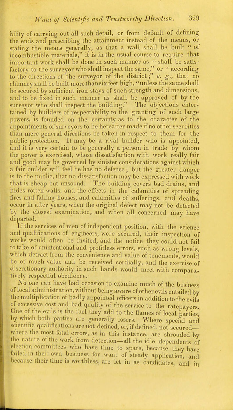 IVant of Scientific and Trushcorthy Direction. bilily of carrying out all such detail, or from default of defining the ends and prescribing the attainment instead of the means, or stating the means generally, as that a wall shall be built “ of incombustible materials,” it is in the usual course to require that important work shall be done in such manner as shall be satis- factory to the surveyor who shall inspect the same,” or “ according to the directions of the surveyor of the districte. g., that no chimney shall be built more than six feet high, “unless the same shall be secured by sufficient iron stays of such strength and dimensions, and to be fixed in such manner as shall be approved of by the surveyor who shall inspect the building.” The objections enter- tained by builders of respectability to the granting of such large powers, is founded on the certainty as to the character of the appointments of surveyors to be hereafter made if no other securities than mere general directions be taken in respect to them for the public protection. It may be a rival builder who is appointed, and it is very certain to be generally a person in trade by whom the power is exercised, whose dissatisfaction with work really fair and good may be governed by sinister considerations against which a fair builder will feel he has no defence; but the greater danger is to the public, that no dissatisfaction may be expressed wdth w’ork that is cheap but unsound. The building covers bad drains, and hides rotten walls, and the effects in the calamities of spreading fires and falling houses, and calamities of sufferings, and deaths, occur in after years, w'hen the original defect may not be detected by the closest examination, and when all concerned may have departed. If the services of men of independent position, with the science and qualifications of engineers, were secured, their inspection of wmrks would often be invited, and the notice they could not fail to take ol unintentional and profitless errors, such as wrong levels, which detract from the convenience and value of tenements, w’ould be of much value and be received cordially, and the exercise of discretionary authority in such hands would meet with compara- tively respectful obedience. No one can have had occasion to examine much of the business of local administration, wit hout being aware of other evils entailed by the multiplication of badly appointed officers in addition to the evils of excessive cost and bad quality of the service to the ratepayers. One of the evils is the fuel they add to the flames of local parties' by which both parties are generally losers. VVhei-e special and scientific qualifications are not defined, or, if defined, not secured— W'here the most fatal errors, as in this instance, are shrouded by the nature of the work from detection—all the idle dependents of election committees who have time to spare, because they have lailed in their owui business for want of steady application, and because their time is worthless, are let in as candidates, and iii