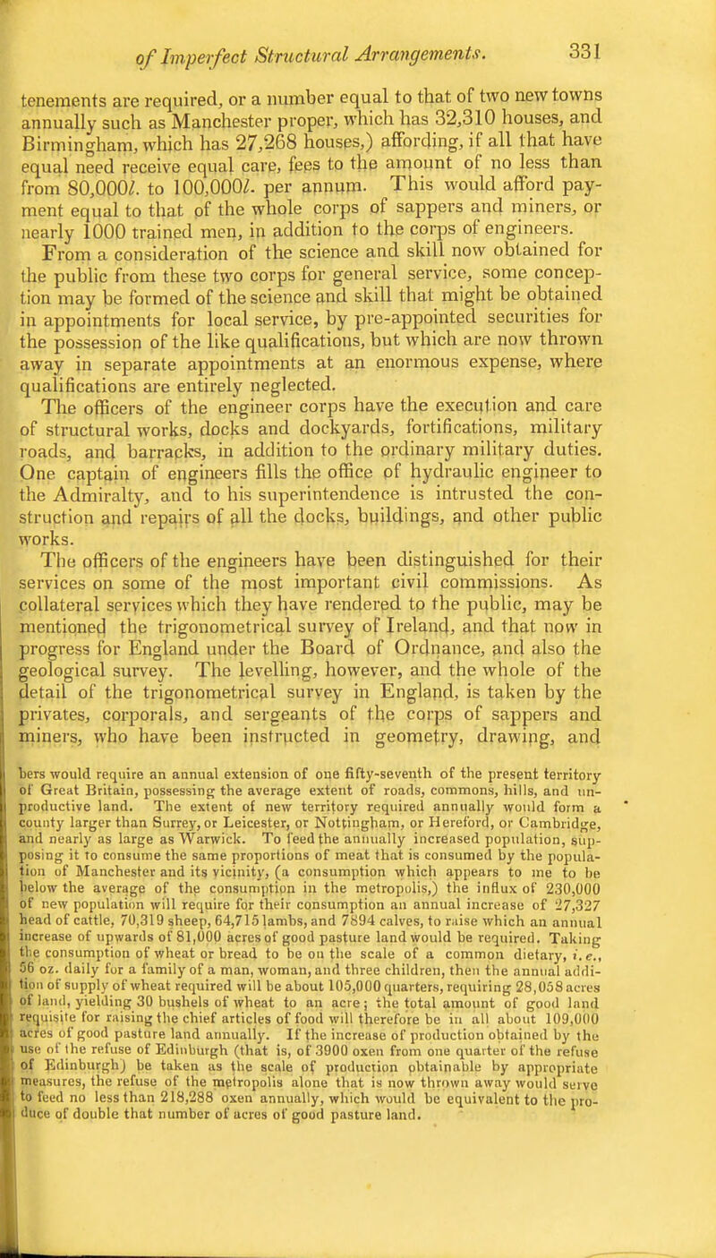 tenements are required, or a number equal to that of two new towns annually such as Manchester proper, which has 32,310 houses, and Birmingham, which has 27,268 houses,) affording, if all that have equal need receive equal carCj fees to the amount of no less than from 80,000/. to 100,000/. per annum. This would afford pay- ment equal to that of the whole corps of sappers and miners, or nearly 1000 trained men, in addition to the coqDS of engineers. From a consideration of the science and skill now obtained for the public from these two corps for general service, some concep- tion may be formed of the science and skill that might be obtained in appointments for local service, by pre-appointed securities for the possession of the like qualifications, but which are now thrown away in separate appointments at an enormous expense, where qualifications are entirely neglected. The officers of the engineer corps have the execution and care of structural works, docks and dockyards, fortifications, military roads, and barracks, in addition to the ordinary military duties. One captain of engineers fills the office pf hydraulic engineer to the Admiralty, and to his superintendence is intrusted the con- struction and repairs of all the docks, buildings, and other public works. The officers of the engineers have been distinguished for their services on some of the most important civil commissions. As collateral services which they have rendered tp the public, may be mentioned the trigonometrical suiwey of Ireland, and that now in progress for England under the Board of Ordnance, and also the geological survey. The levelling, however, and the whole of the detail of the trigonometrical survey in England, is taken by the privates, corporals, and sergeants of the corps of sappers and miners, who have been instructed in geomefry, drawing, and bers would require an annual extension of one fifty-seventh of the present territory of Great Britain, possessing the average extent of roads, commons, hills, and un- productive land. The extent of new territory required annually would form a county larger than Surrey, or Leicester, or Nottingham, or Hereford, or Cambridge, and nearly as large as Warwick. To feed the annually increased population, sup- posing it to consume the same proportions of meat that is consumed by the popula- tion of Manchester and its vicinity, (a consumption which appears to me to be below the average of the consumption in the metropolis,) the influx of 230,000 of new population will require for their consumption an annual increase of 27,327' head of cattle, 70,319 sheep, 64,715 lambs, and 7894 calves, to raise which an annual increase of upwards of 81,000 acres of good pasture land would be required. Taking the consumption of wheat or bread to be on the scale of a common dietary, i. e., 56 oz. daily for a family of a man, woman, and three children, then the annual addi- tion of supply of wheat required will be about 105,000 quarters, requiring 28,058 acres ot land, yielding 30 bushels of wheat to an acre; the total amount of good land requisite for raising the chief articles of food will therefore be in all about 109,000 acres of good pasture land aiinuall)'. If the increase of production obtained by the use ot the refuse of Edinburgh (that is, of 3900 oxen from one quarter oi' the refuse of Edinburgh) be taken as fire scale of production pbtainable by appropriate measures, the refuse of the metropolis alone that is now thrown away would serve to feed no less than 218,288 oxen annually, which would be equivalent to the pro- duce of double that number of acres of good pasture land.