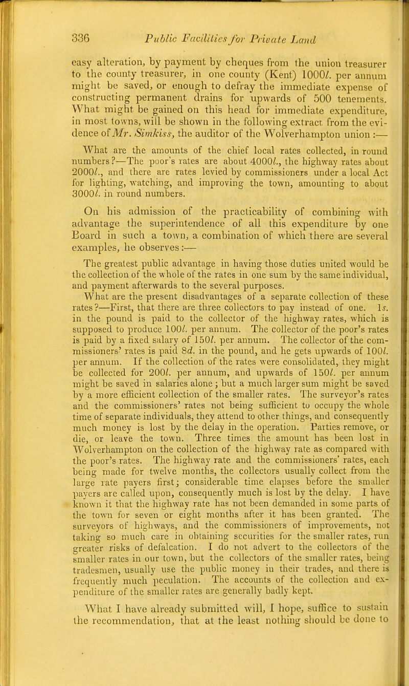 easy alteration, by payment by cheques from the union treasurer to the county treasurer, in one county (Kent) 1000/. per annum might be saved, or enough to defray the immediate expense of constructing permanent drains for upwards of 500 tenements. What might be gained on this head for immediate expenditure, in most towns, will be shown in the following extract, from the evi- dence of A/?-. Sirnkiss, the auditor of the Wolverhampton union :— What are the amounts of the chief local rates collected, in round numbers ?—The poor’s rates are about 4000/., the highway rates about 2000/., and there are rates levied by commissioners under a local Act for lighting, watching, and improving the town, amounting to about 3000/. in round numbers. On his admission of the practicability of combining with advantage the superintendence of all this expenditure by one Board in such a town, a combination of which there are several examples, he observes:— The greatest public advantage in having those duties united would be tbe collection of the whole of the rates in one sum by the same individual, and payment afterwards to the several purposes. What are the present disadvantages of a separate collection of these rates?—First, that there are three collectors to pay instead of one. l^. in the pound is paid to the collector of the highway rates, which is supposed to produce 100/. per annum. The collector of the poor’s rates is paid by a fixed salary of 150/. per annum. The collector of the com- missioners’ rates is paid 8d. in the pound, and he gets upwards of 100/. per annum. If the collection of the rates were consolidated, they might be collected for 200/. per annum, and upwards of 150/. per annum might be saved in salaries alone j but a much larger sum might be saved by a more efficient collection of the smaller rates. The surveyor’s rates and the commissioners’ rates not being sufficient to occupy the wdiole time of separate individuals, they attend to other things, and consequently much money is lost by the delay in the operation. Parties remove, or die, or leave the town. Three times the amount has been lost in Wolverhampton on the collection of the highway rate as compared with the poor’s rates. The highway rate and the commissioners’ rates, each being made for twelve months, the collectors usually collect from the large rate payers first; considerable time elapses before the smaller payers are called upon, consequently much is lost by the delay. I have known it that the highway rate has not been demanded in some parts of the town for seven or eight months after it has been granted. The surveyors of highways, and the commissioners of improvements, not taking so much care in obtaining securities for the smaller rates, run greater risks of defalcation. I do not advert to the collectors of the smaller rates in our town, but tbe collectors of the smaller rales, being tradesmen, usually use the public money in their trades, and there is frequently much peculation. The accounts of the collection and ex- penditure of the smaller rates are generally badly kept. What I have already submitted will, I hope, suffice to sustain the recommendation, that at the least nothing should be done to