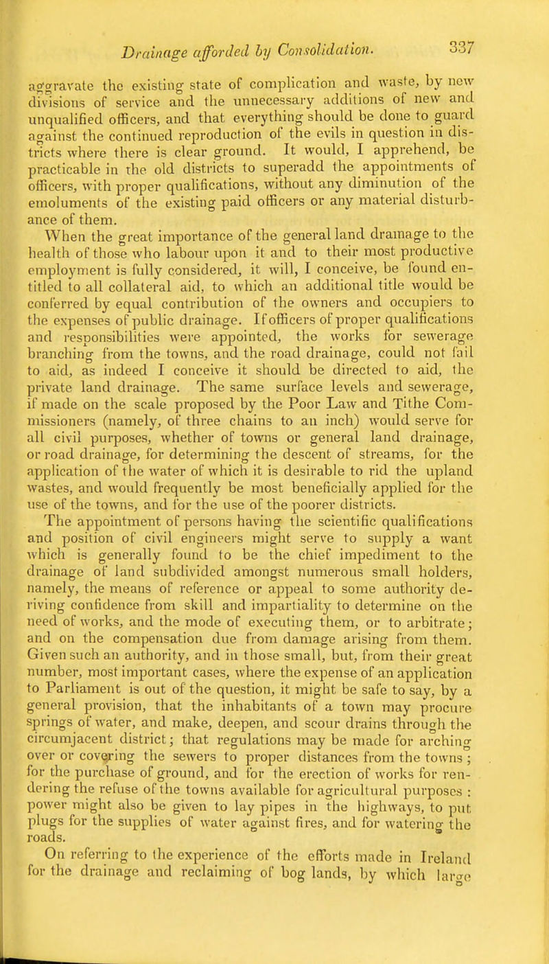 Drainage afforded by Consolidation. aggravate tlic existing state of complication and waste^ by new divisions of service and the unnecessary additions of new and unqualified officers, and that everything should be done to guard against the continued reproduction of the evils in question in dis- tricts where there is clear ground. It would, I apprehend, be practicable in the old districts to superadd the appointments of officers, with proper qualifications, without any diminution of the emoluments of the existing paid officers or any material disturb- ance of them. When the great importance of the general land drainage to the health of those who labour upon it and to their most productive employment is fully considered, it will, I conceive, be found en- titled to all collateral aid, to which an additional title would be conferred by equal contribution of the owners and occupiers to the expenses of public drainage. If officers of proper qualifications and responsibilities were appointed, the works for sewerage branching from the towns, and the road drainage, could not fail to aid, as indeed I conceive it should be directed to aid, ihe private land drainage. The same surface levels and sewerage, if made on the scale proposed by the Poor Law and Tithe Com- missioners (namely, of three chains to an inch) would serve for all civil purposes, whether of towns or general land drainage, or road drainage, for determining the descent of streams, for the application of the water of which it is desirable to rid the upland wastes, and would frequently be most beneficially applied for the use of the towns, and for the use of the poorer districts. The appointment of persons having the scientific qualifications and position of civil engineers might serve to supply a want which is generally found to be the chief impediment to the drainage of land subdivided amongst numerous small holders, namely, the means of reference or appeal to some authority de- riving confidence from skill and impartiality to determine on the need of works, and the mode of executing them, or to ai-bitrate; and on the compensation due from damage arising from them. Given such an authority, and in those small, but, from their great number, most important cases, where the expense of an application to Parliament is out of the question, it might be safe to say, by a general provision, that the inhabitants of a town may procure springs of water, and make, deepen, and scour drains through the circumjacent district; that regulations may be made for arching over or covqi-ing the sewers to proper distances from the towns ; for the purchase of ground, and for the erection of works for ren- dering the refuse of the towns available for agricultural purposes : power might also be given to lay pipes in the highways, to put plugs for the supplies of water against fires, and for watering the roads. On referring to the experience of the efforts made in Ireland for the drainage and reclaiming of bog lands, l)y which larae