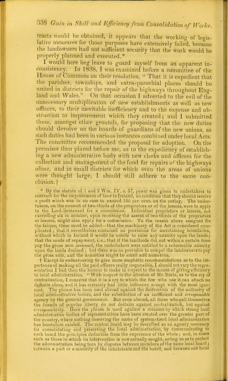 tracts would be obtained, it appears that the working of legis- lative measures for those purposes have extensively faile'd, because the landowners had not sufficieiit security that the work would be properly planned and executed/' , hei e be^^ leave to guard mysfelf from an apparent in- consistency. In 1838, I was examined before a committee of the House of Commons on their resolution, “ That it is expedient that the parishes, townships, and extra-parochial places should be united in districts for the repair of the highways throughout Eng- land and 'Wales.” On that occasion I adverted to the evil of the unnecessary multiplication of new establishments as well as new officers, to their inevitable inefficiency and to the expense and ob- struction to improvement which they created; and I submitted these, amongst other grounds, for proposing that the new duties should devolve on the boards of guardians of the new unions, as such duties had been in various instances combined under local Acts. The committee recommended the proposal for adoptioh. On the premises then placed before me, as to the expedieticy of establish- ing a new' administrative body with new clerks and officers for the collection and management of the fund for repairs of the highways alone, and in small districts for which even the areas of unions w'ere thdught large, I should still adhere to the same con- clusion. I- * By the statute of 1 and 2 Wm. IV. c. 57, power was given to undertakers to contract for the improvement of land in Ireland, on condition that they should receive a profit which was in no case to exceed 157. per cent, on the outlay. The under- takers, on the consent of two-thirds of the proprietors or of the lessees, were to apply to the Lord-lieutenant for a commission. Individual proprietors or lessees, not exceeding six in number, upon receiviilg the assent of two-thirds of the proprietors or lessees, might also apply for a commission. To the reason above assigned for the failure, these must be added—that the machinery of the Act is considered com- plicated ; that it nevertheless contained no provisions for ascertaining boundaries, without which in Ireland it would be unsafe to raise any annuity upon the lands; that the mode of repayment, i. e., that if the landlords did not within a certain time pay the gross sum assessed, the undertakers were entitled to a redeemable annuity upon the lands drained ; but there was iio provision to compel the landowners to pay the gross sum, and the annuities might be small arid numerous. f Except iu endeavouring to give more emphatic recorpraeudations as to the im- portance of making all the paid officers really responsible, I should notvary the repre- sentation I had then the honour to make in respect to the means of giving efficiency to local administration. “With respect to the allusion of Mr. Earle, as to the cry of centralization, I conceive that it is a cry to which the few who use it can attach no definite ideas, and it has certainly had little influence except with the most igno- rant. The phrase has been used abroad against the destruction of the authority of local administrative bodies, and the substitution of an inefficient and irresponsib/e agency by the general government. But even abroad, all those who call themselves the friends of popular liberty do not declaim against centralization, but against irresponsibility. Here the phrase is used against a measure by which strong local administrative bodies of representatives have been created over the greater part of the country', where nothing deserving the name of systematised local administration has heretofore existed. The central board may be described as an agency necessary for consolidating and preserving the local administration, by communicating to each board the principles deducible from the experience of the whole ; and, iu cases such as those in which its intervention is now actually sought, acting so as to protect the administration being torn by disputes between members of the same local board ; between a part or a minority of the inhabitants and the board, and between one local