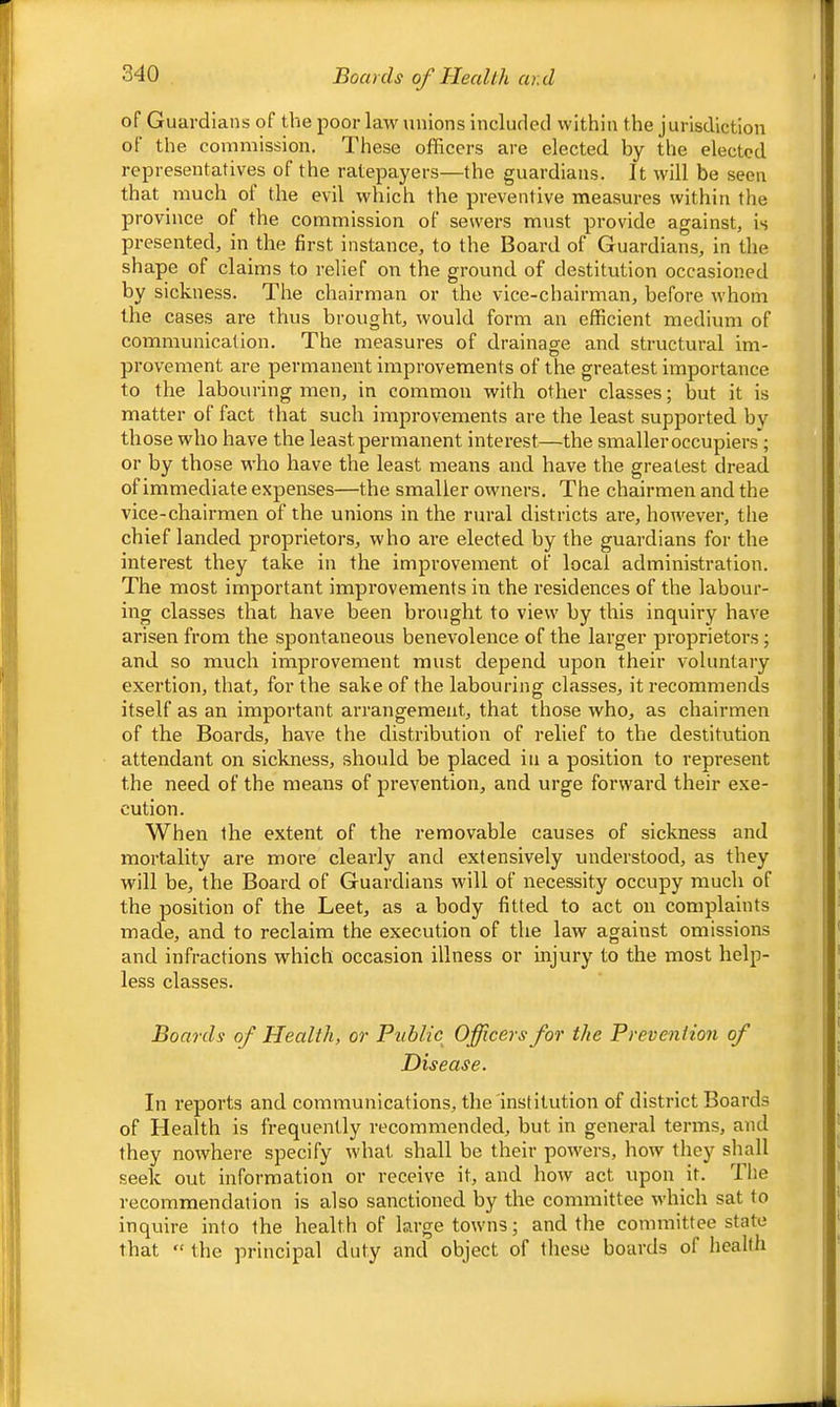 Boards of HeaUh ar.d of Guardians of the poor law unions included within the jurisdiction of the commission. These officers are elected by the elected representatives of the ratepayers—the guardians. It will be seen that much ol the evil which the preventive measures within the province of the commission of sewers must provide against, is presented, in the first instance, to the Board of Guardians, in the shape of claims to relief on the ground of destitution occasioned by sickness. The chairman or the vice-chairman, before whom the cases are thus brought, would form an efficient medium of communication. The measures of drainage and structural im- provement are permanent improvements of the greatest importance to the labouring men, in common with other classes; but it is matter of fact that such improvements are the least supported by those who have the least permanent interest—the smaller occupiers; or by those who have the least means and have the greatest dread of immediate expenses—the smaller owners. The chairmen and the vice-chairmen of the unions in the rural districts are, however, the chief landed proprietors, who are elected by the guardians for the interest they take in the improvement of local administration. The most important improvements in the residences of the labour- ing classes that have been brought to view by this inquiry have arisen from the spontaneous benevolence of the larger proprietors; and so much improvement must depend upon their voluntary exertion, that, for the sake of the labouring classes, it recommends itself as an important arrangement, that those who, as chairmen of the Boards, have the distribution of relief to the destitution attendant on sickness, should be placed in a position to represent the need of the means of prevention, and urge forward their exe- cution. When the extent of the removable causes of sickness and mortality are more clearly and extensively understood, as they will be, the Board of Guardians will of necessity occupy much of the position of the Leet, as a body fitted to act on complaints made, and to reclaim the execution of the law against omissions and infractions which occasion illness or injury to the most help- less classes. Boards of Health, or Public Officers for the Prevention of Disease. In I’eports and communications, the institution of district Boards of Health is frequently recommended, but in general terms, and they nowhere specify what shall be their powers, how they shall seek out information or receive it, and how act upon it. The recommendation is also sanctioned by the committee which sat to inquire into the health of large towns; and the committee state that “ the principal duty and object of these boards of health