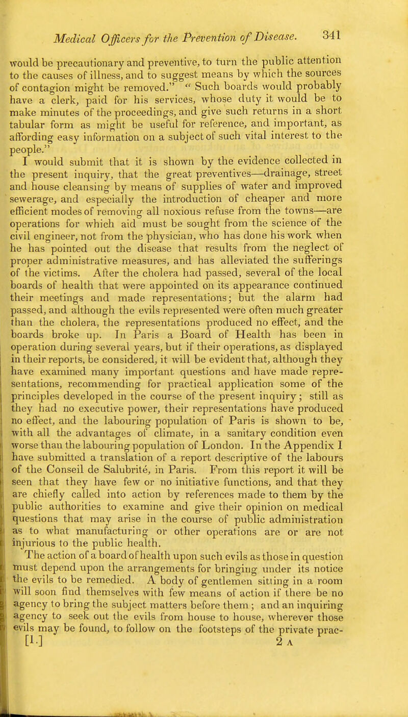 Medical Officers for the Prevention of Disease. would be precautionary and preventive, to turn the public attention to the causes of illness, and to suggest means by which the sources of contagion might be removed.” “ Such boards would probably have a clerk, paid for his services, whose duty it would be to make minutes of the proceedings, and give such returns in a short tabular form as might be useful for reference, and important, as affording easy information on a subject of such vital interest to the people.” I would submit that it is shown by the evidence collected in the present inquiry, that the great preventives—drainage, street and house cleansing by means of supplies of water and improved sewerage, and especially the introduction of cheaper and more efficient modes of removing all noxious refuse from the towns—are operations for which aid must be sought from the science of the civil engineer, not from the physician, who has done his work when he has pointed out the disease that results from the neglect of proper administrative measures, and has alleviated the sufferings of the victims. After the cholera had passed, several of the local boards of health that were appointed on its appearance continued their meetings and made representations; but the alarm had passed, and although the evils represented were often much greater than the cholera, the representations produced no effect, and the boards broke up. In Paris a Board of Health has been in operation during several years, but if their operations, as displayed I in their reports, be considered, it wall be evident that, although they I have examined many important questions and have made repre- j sentations, recommending for practical application some of the I principles developed in the course of the present inquiry; still as I they had no executive power, their representations have produced i no effect, and the labouring population of Paris is shown to be, i with all the advantages of climate, in a sanitary condition even I worse than the labouring population of London. In the Appendix I 1 have submitted a translation of a report descriptive of the labours i of the Conseil de Salubrite, in Paris. PVom this report it will be • seen that they have few or no initiative functions, and that they i are chiefly called into action by references made to them by the public authorities to examine and give their opinion on medical questions that may arise in the course of public administration I as to wbat manufacturing or other operations are or are not , injurious to the public health. The action of a board of health upon such evils as those in question must depend upon the arrangements for bringing under its notice the evils to be remedied. A body of gentlemen sitting in a room ' will soon find themselves with few means of action if there be no I agency to bring the subject matters before them; and an inquiring I agency to seek out the evils from house to house, wherever those evils may be found, to follow on the footsteps of the private prac- [!•] 2 a
