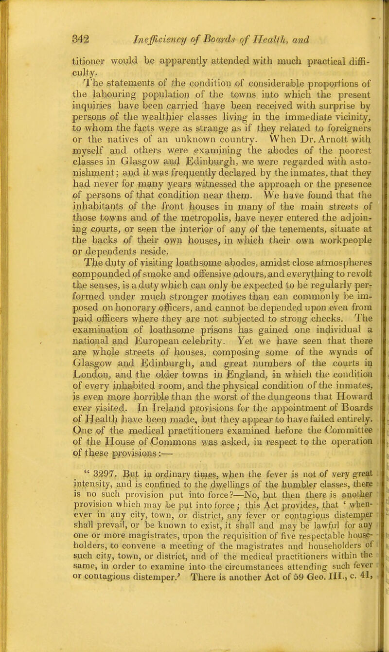 titioiier would be apparently attended with much practical diffi- culty. U’he statements of the condition of considerable proportions of the labouring population of the towns into which the present inquiries have been carried have been received with surprise by persjons of the wealthier classes living in the immediate vicinity, to whom the facts wet’e as strange as if they I’elated to foreigners or the natives of an unknown country. When Dr. Arnott with myself and others were examining the abodes of the poorest classes in Glasgow and Edinburgh, we were regarded with asto- nishment; and it was frequently declared by the inmates, that they had never for many years witnessed the approach or the presence of persons of that condition near them. We have found that the inhabitants of the front houses in many of the main streets of those towns and of the metropolis, have never entered the adjoin- ing courts, or seen the interior of any of the tenements, situate at the backs of their own houses, in which their own workpeople or dependents reside. The duty of visiting loathsome abodes, amidst close atmospheres compounded pf smoke and offensive odours, and everything to revolt the senses, is a duty which can only be expected to be regularly per- formed under much stronger motives than can commonly be im- posed on honorary officers, and cannot be depended upon even from paid officers where they are not subjected to sti’ong checks. The examination of loathsome prisons has gained one individual a national and European celebrity. Yet we have seen that there are whole streets of houses, composing some of the wynds of Glasgow and Edinburgh, and great numbers of the coui-ts in London, and the older towns in England, in which the condition of every inhabited room, and the physical condition of tlie inmates, is even more horrible than the worst of the dungeons that Howard ever yisited. In Ireland provisions for the appointment of Boards of Health have been made, but they appear to have failed entirely. One of the medical practitioners examined before the Gommittee of the House of Commons was asked, in respect to tlie operation of these prpwsions:— “ 3397. B,ut in ordinary tinjes, when the fever is not of very great intensity, and is confined to the dwellings of the humbler classes, tliere is no such provision put into force?—No, hut then there is another provision which may be put into force; this Act provides, that ‘ when- ever in any city, town, or district, any fever or contagio.us distemper shall prevail, or be known to exist, it shall and may be lawful for any one or more magistrates, upon the requisition of five respectable house- holders, to convene a meeting of the magistrates and householders of such city, town, or district, and of the medical practitioners within the same, in order to examine into the eircumstances attending such fever or contagious distemper.’ There is another Act of 59 Geo. III., c. 41,