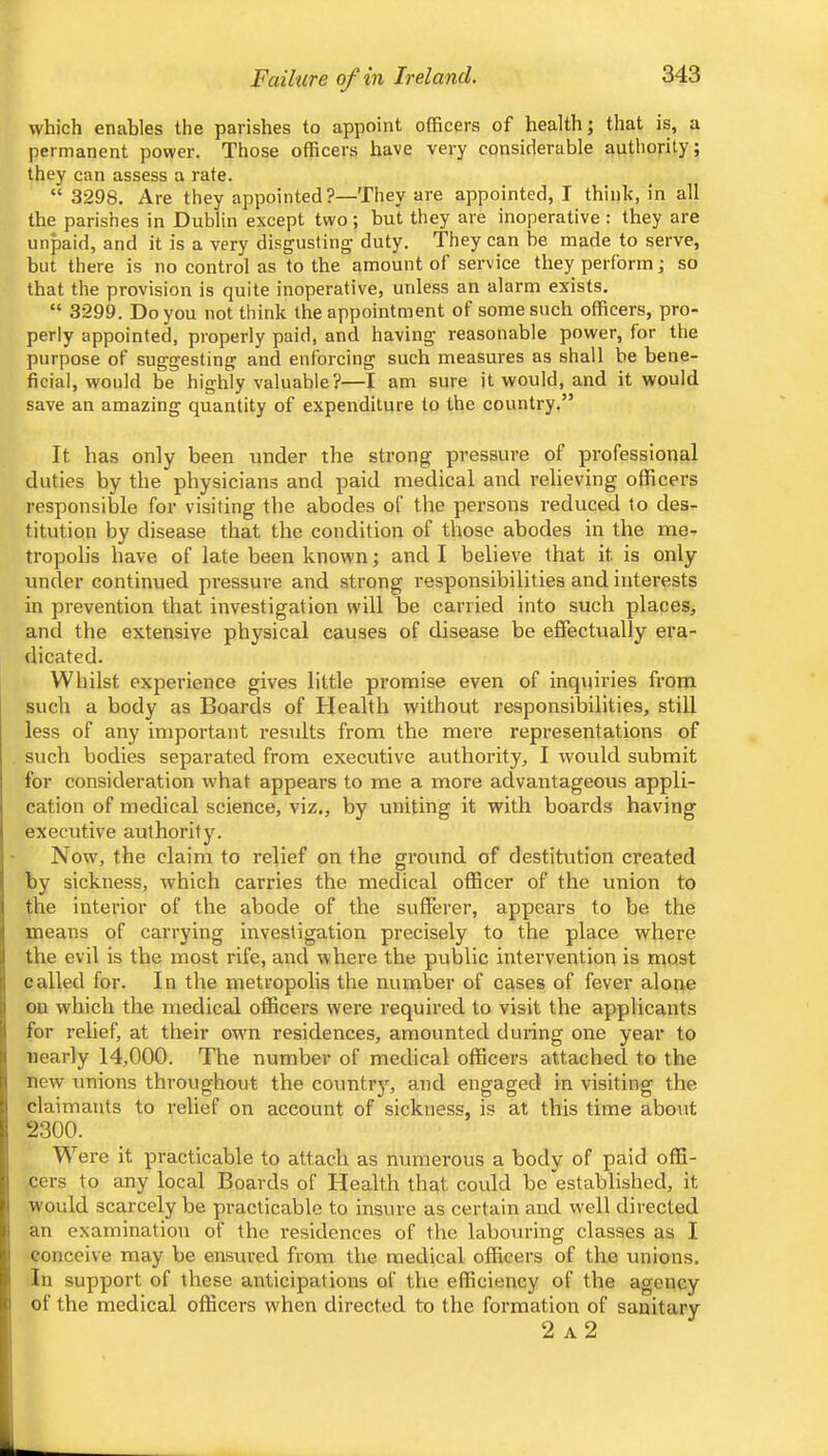 Failure of in Ireland, which enables the parishes to appoint officers of health; that is, a permanent power. Those officers have very considerable authority; they can assess a rate. “ 3298. Are they appointed ?—They are appointed, I think, in all the parishes in Dublin except two; hut they are inoperative : they are unpaid, and it is a very disgusting duty. They can be made to serve, but there is no control as to the amount of service they perform j so that the provision is quite inoperative, unless an alarm exists. “ 3299. Do you not think the appointment of some such officers, pro- perly appointed, properly paid, and having reasonable power, for the purpose of suggesting and enforcing such measures as shall be bene- ficial, would be highly valuable?—I am sure it would, and it would save an amazing quantity of expenditure to the country.” It has only been under the strong pressure of professional duties by the physicians and paid medical and relieving officers responsible for visiting the abodes of the persons reduced to des- titution by disease that the condition of those abodes in the me- tropolis have of late been known; and I believe that it is only under continued pressure and strong responsibilities and interests in prevention that investigation will be carried into such places, and the extensive physical causes of disease be effectually era- dicated. Whilst experience gives little promise even of inquiries from such a body as Boards of Health without responsibilities, still less of any important results from the mere representations of such bodies separated from executive authority, I would submit for consideration what appears to me a more advantageous appli- cation of medical science, viz., by uniting it with boards having executive authority. Now, the claim to relief on the ground of destitution created by sickness, which carries the medical officer of the union to the interior of the abode of the sufferer, appears to be the means of carrying investigation precisely to the place where the evil is the most rife, and where the public intervention is most called for. In the metropolis the number of cases of fever alone I on which the medical officers wei-e required to visit the applicants I for relief, at their own residences, amounted during one year to nearly 14,000. The number of medical officers attached to the new unions throughout the country, and engaged in visiting the claimants to relief on account of sickness, is at this time about 2.300. Were it practicable to attach as numerous a body of paid offi- cers to any local Boards of Health that could be established, it would scarcely be practicable to insure as certain and well directed an examination of the residences of the labouring classes as I conceive may be easured from the medical officers of the unions. In support of these anticipations of the efficiency of the agency I of the medical officers when directed to the formation of sanitary I 2 a2