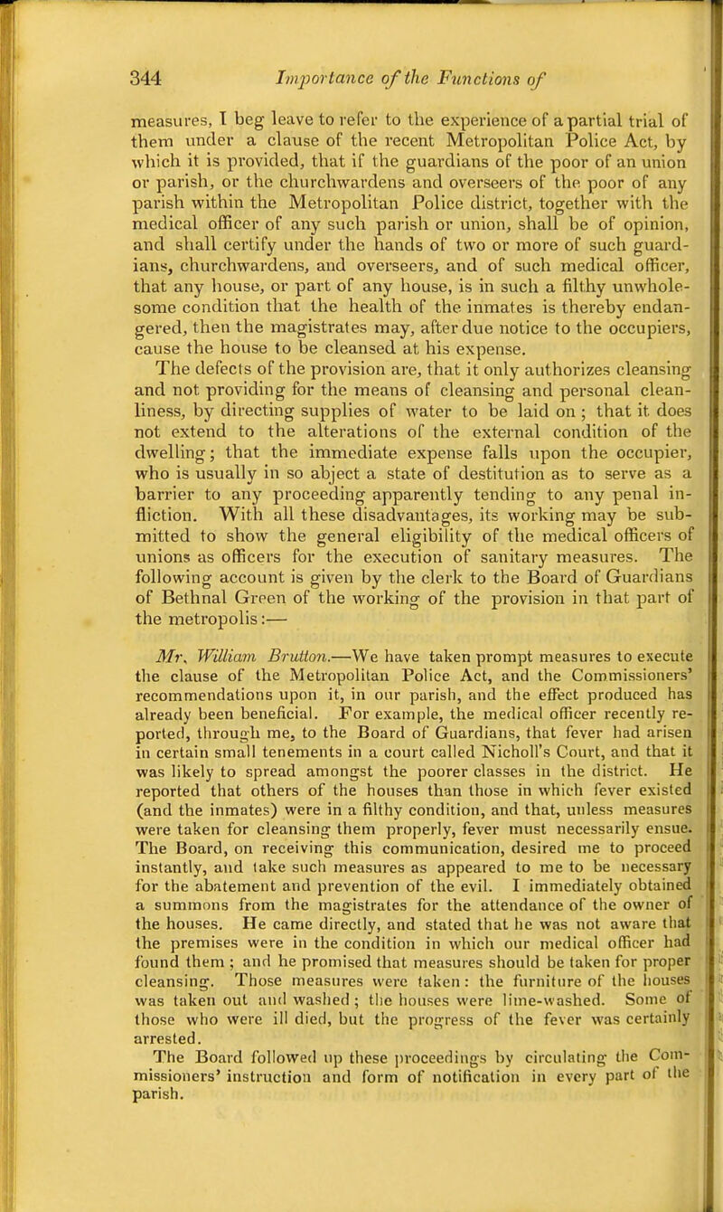 measures, T beg leave to refer to the experience of a partial trial of them under a clause of the recent Metropolitan Police Act, by which it is provided, that if the guardians of the poor of an union or parish, or the churchwardens and overseers of the poor of any parish within the Metropolitan Police district, together with the medical officer of any such parish or union, shall be of opinion, and shall certify under the hands of two or more of such guard- ians, churchwardens, and ovei'seers, and of such medical officer, that any house, or part of any house, is in such a filthy unwhole- some condition that the health of the inmates is thereby endan- gered, then the magistrates may, after due notice to the occupiers, cause the house to be cleansed at his expense. The defects of the provision are, that it only authorizes cleansing and not providing for the means of cleansing and personal clean- liness, by directing supplies of water to be laid on; that it does not extend to the alterations of the external condition of the dwelling; that the immediate expense falls upon the occupier, who is usually in so abject a state of destitution as to serve as a barrier to any proceeding apparently tending to any penal in- fliction. With all these disadvantages, its working may be sub- mitted to show the general eligibility of the medical officers of unions as officers for the execution of sanitary measiu’es. The following account is given by the clerk to the Board of Guardians of Bethnal Green of the working of the provision in that part of the metropolis:— Mi\ William Brutton.—We have taken prompt measures to execute the clause of the Metropolitan Police Act, and the Commissioners’ recommendations upon it, in our parish, and the effect produced has already been beneficial. For example, the medical officer recently re- ported, through me, to the Board of Guardians, that fever had arisen in certain small tenements in a court called Nicholl’s Court, and that it was likely to spread amongst the poorer classes in the district. He reported that others of the houses than those in which fever existed (and the inmates) were in a filthy condition, and that, unless measures were taken for cleansing them properly, fever must necessarily ensue. The Board, on receiving this communication, desired me to proceed instantly, and take such measures as appeared to me to be necessary for the abatement and prevention of the evil. I immediately obtained a summons from the magistrates for the attendance of the owner of the houses. He came directly, and stated that he was not aware that the premises were in the condition in which our medical officer had found them ; and he promised that measures should be taken for proper cleansing. Those measures were taken: the furniture of the liouses was taken out and washed ; the houses were lime-washed. Some of those who were ill died, but the progress of the fever was certainly arrested. The Board followed up these ])roceedings by circulating the Com- missioners’ instruction and form of notification in every part of the parish.