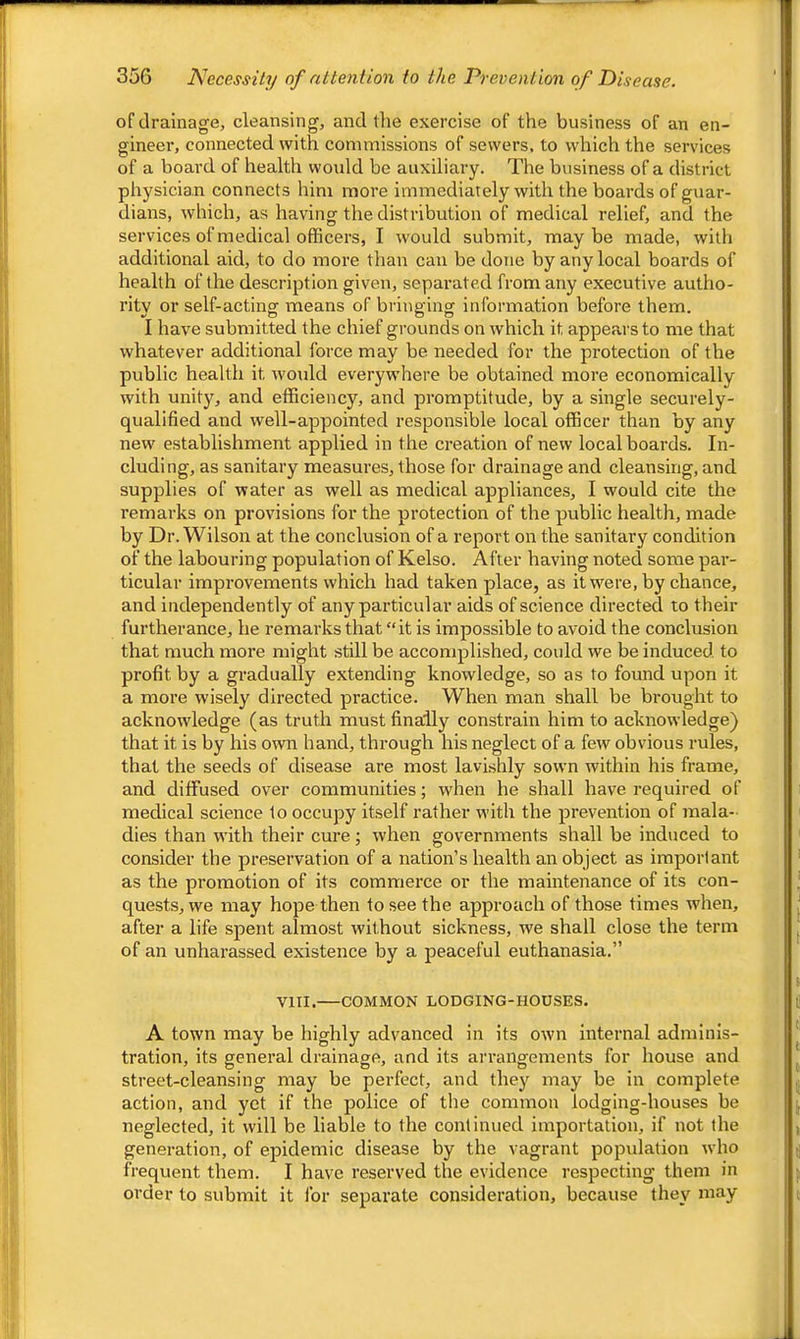 of drainage, cleansing, and the exercise of the business of an en- gineer, connected with commissions of sewers, to which the services of a board of health would be auxiliary. The business of a district physician connects him more immediately with the boards of guar- dians, which, as having the distribution of medical relief, and the services of medical officers, I would submit, may be made, with additional aid, to do more than can be done by any local boards of health of the description given, separated from any executive autho- rity or self-acting means of bringing information before them. I have submitted the chief grounds on which it appears to me that whatever additional force may be needed for the protection of the public health it would everywhere be obtained more economically with unit}^, and efficiency, and promptitude, by a single securely- qualified and well-appointed responsible local officer than by any new establishment applied in the creation of new local boards. In- cluding, as sanitary measures, those for drainage and cleansing, and supplies of water as well as medical appliances, I would cite the remarks on provisions for the protection of the public health, made by Dr. Wilson at the conclusion of a report on the sanitary condition of the labouring population of Kelso. After having noted some par- ticular improvements which had taken place, as it were, by chance, and independently of any particular aids of science directed to their furtherance, he remarks that “it is impossible to avoid the conclusion that much more might still be accomplished, could we be induced to profit by a gradually extending knowledge, so as to found upon it a more wisely directed practice. When man shall be brought to acknowledge (as truth must finally constrain him to acknowledge) that it is by his own hand, through his neglect of a few obvious rules, that the seeds of disease are most lavishly sown within his frame, and diffused over communities; when he shall have required of medical science to occupy itself rather with the prevention of mala- dies than with their cure; when governments shall be induced to consider the preservation of a nation’s health an object as important as the promotion of its commerce or the maintenance of its con- quests, we may hope then to see the approach of those times when, after a life spent almost without sickness, we shall close the term of an unharassed existence by a peaceful euthanasia.” VIII. COMMON LODGING-HOUSES. A town may be highly advanced in its own internal adminis- tration, its general drainage, and its arrangements for house and street-cleansing may be perfect, and they may be in complete action, and yet if the police of the common lodging-houses be neglected, it will be liable to the continued importation, if not the generation, of epidemic disease by the vagrant population who frequent them. I have reserved the evidence respecting them in order to submit it for separate consideration, because they may