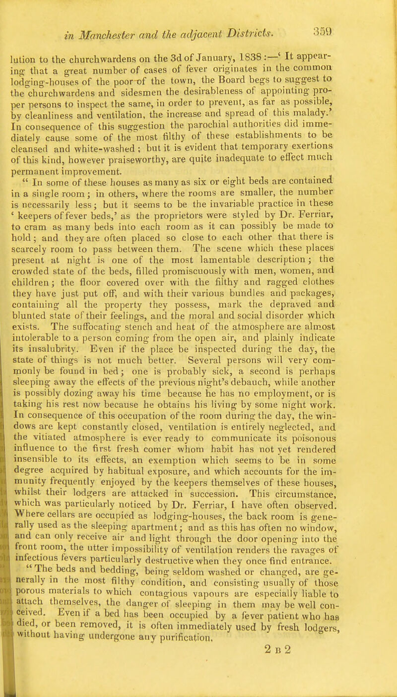in Manchester and the adjacent Districts. lution to the churchwardens on the 3d of January, 1838 : ‘ It appear- ing; tliat a great number of cases of fever originates in the common lodging-houses of the poor-of the town, the Board begs to suggest to the churchwardens and sidesmen the desirableness of appointing' pro- per persons to inspect the same, in order to prevent, as far as possible, by cleanliness and ventilation, the increase and spread of this malady. In consequence of this suggestion the parochial authorities did imme- diately cau.se some of the most filthy of these establishments to be cleansed and white-washed ; but it is evident that temporary exertions of this kind, however praiseworthy, 'are quite inadequate to effect much permanent improvement. “ In some of these houses as many as six or eight beds are contained in a single room; in others, where the rooms are smaller, the number is necessarily less; but it seems to be the invariable practice in these ‘ keepers of fever beds,’ as the proprietors were styled by Dr. Ferriar, to cram as many beds into each room as it can possibly be made to hold; and they are often placed so close to each other that there is scarcely room to pass between them. The scene which these places present at night is one of the most lamentable description; the crowded state of the beds, filled promiscuously with men, women, and children; the floor covered over with the filthy and ragged clothes they have just put off, and with their various bundles and packages, containing all the property they possess, mark the depraved and blunted state of their feelings, and the moral and social disorder which exists. The suffocating stench and heat of the atmosphere are alm.ost intolerable to a person coming from the open air, and plainly indicate its insalubrity. Even if the place be inspected during the day, the state of things is not much better. Several persons will very com- monly be found in bed; one is probably sick, a second is perhaps sleeping away the effects of the previous night’s debauch, while another is possibly dozing away his time because he has no employment, or is taking his rest now because he obtains his living by some night work. In consequence of this occupation of the room during the day, the win- dows are kept constantly closed, ventilation is entirely neglected, and the vitiated atmosphere is ever ready to communicate its poisonous influence to the first fresh comer whom habit has not yet rendered insensible to its effects, an exemption which seems to be in some degree acquired by habitual exposure, and which accounts for the im- munity frequently enjoyed by the keepers themselves of these houses, whilst their lodgers are attacked in succession. This circumstance, which was particularly noticed by Dr. Ferriar, I have often observed. Where cellars are occupied as lodging-houses, the back room is gene- rally used as the sleeping apartment; and as this has often no window, and can only receive air and light through the door opening into the IM front room, the utter impossibility of ventilation renders tbe ravages of |u infectious fevers particularly destructive when they once find entrance. y beds and bedding, being seldom washed or changed, are ge- nerally in the most filthy condition, and consisting usually of those oto porous materials to which contagious vapours are especially liable to attach themselves, the danger of sleeping in them may be well con- ceived. Even if a bed has been occupied by a fever patient who has died, or been removed, it is often immediately used by fresh lod«rers without having undergone any purification, 2 B 2