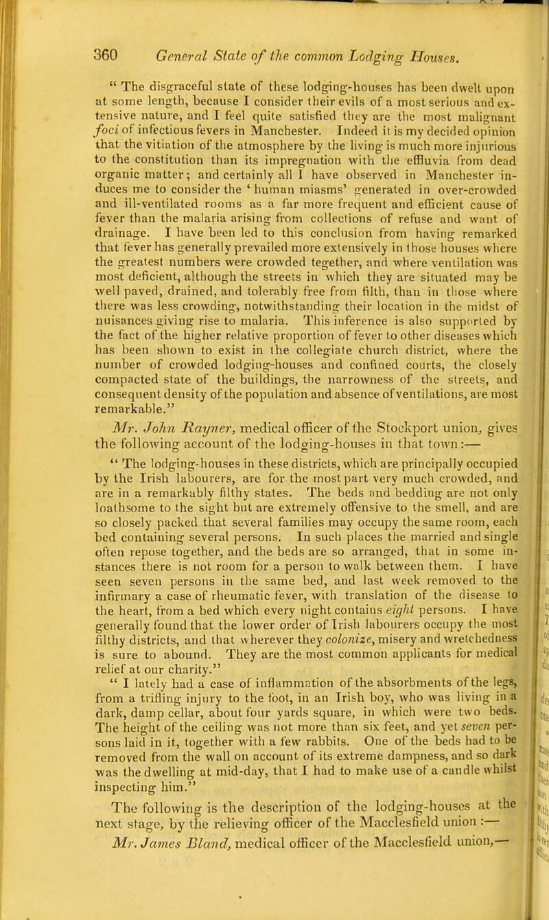 “ The disgraceful state of these lodging'-houses has been dwelt upon at some length, because I consider their evils of a most serious and ex- tensive nature, and I feel quite satisfied they are the most malignant foci of infectious fevers in Manchester. Indeed it is my decided opinion that the vitiation of the atmosphere by the living is much more injurious to (he constitution than its impregnation with the effluvia from dead organic matter; and certainly all I have observed in Manchester in- duces me to consider the ‘ human miasms’ generated in over-crowded and ill-ventilated rooms as a far more frequent and efficient cause of fever than the malaria arising from collections of refuse and want of drainage. I have been led to this conclusion from having remarked that fever has generally prevailed more extensively in those houses where the greatest numbers were crowded tegether, and where ventilation was most deficient, although the streets in which they are situated may be well paved, drained, and tolerably free from filth, than in those where there was less crowding, notwithstanding their location in the midst of nuisances giving rise to malaria. This inference is also supported by the fact of the higher relative proportion of fever to other diseases which has been shown to exist in the collegiate church district, where the number of crowded lodging-houses and confined courts, the closely compacted state of the buildings, the narrowness of the streets, and consequent density of the population andabsence of ventilations, are most remarkable.” Mr. John Rayner, medical officer of the Stockport union, gives the following account of the lodging-houses in that town:— “ The lodging-houses in these districts, which are principally occupied by the Irish labourers, are for the most part very much crowded, and are in a remarkably filthy states. The beds and bedding are not only loathsome to the sight but are extremely offensive to the smell, and are so closely packed that several families may occupy the same room, each bed containing several persons. In such places the married and single often repose together, and the beds are so arranged, that iu some in- stances there is not room for a person to walk between them. I have seen seven persons in the same bed, and last week removed to the infirmary a case of rheumatic fever, with translation of the disease to the heart, from a bed which every night contains eiyhl persons. I have generally found that the lower order of Irish labourers occupy the most filthy districts, and that wherever they co/omze, misery and wretchedness is sure to abound. They are the most common applicants for medical relief at our charity.” “ I lately had a case of inflammation of the absorbraents of the legs, from a trifling injury to the foot, in an Irish boy, who was living in a dark, damp cellar, about four yards square, in which were two beds. The height of the ceiling was not more than six feet, and yet^eueti per- sons laid in it, together with a few rabbits. One of the beds had to be removed from the wall on account of its extreme dampness, and so dark was the dwelling at m.id-day, that I had to make use of a candle whilst inspecting him.” The following is the description of the lodging-houses at the next stage, by the relieving officer of the Macclesfield union : Mr. James Bland, medical officer of the Macclesfield union, ,