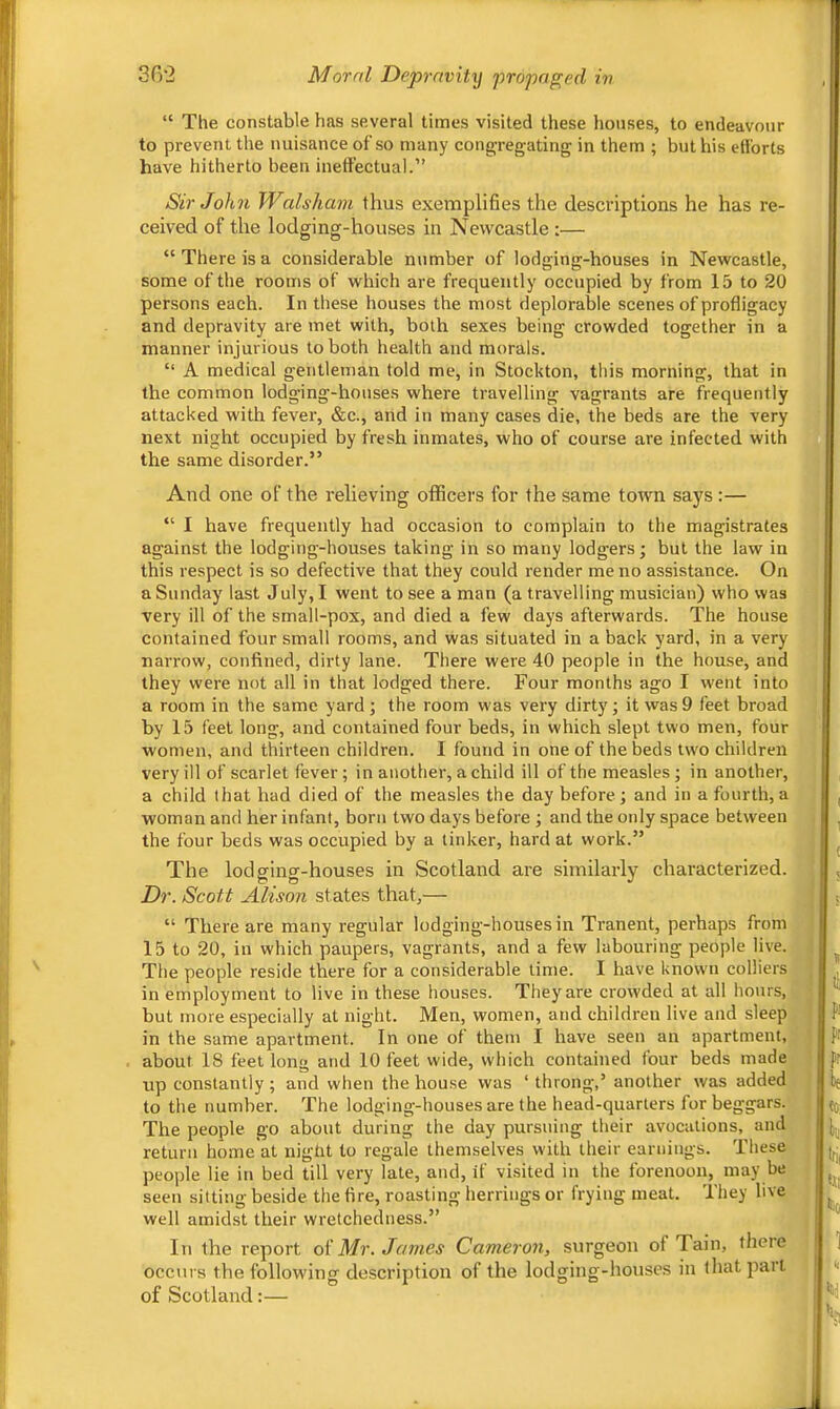 302 Moral Depravitxj propaged in “ The constable has several times visited these houses, to endeavour to prevent the nuisance of’so many cong-regating in them ; but his efforts have hitherto been ineffectual.” Sir John Walsliam thus exemplifies the descriptions he has re- ceived of the lodging-houses in Newcastle :— “There is a considerable number of lodging-houses in Newcastle, some of the rooms of which are frequently occupied by from 15 to 20 persons each. In these houses the most deplorable scenes of profligacy and depravity are met with, both sexes being crowded together in a manner injurious to both health and morals. “ A medical gentleman told me, in Stockton, this morning, that in the common lodging-houses where travelling vagrants are frequently attacked with fever, &c., and in many cases die, the beds are the very next night occupied by fresh inmates, who of course are infected with the same disorder.” And one of the relieving officers for the same town says :— “ I have frequently had occasion to complain to the magistrates against the lodging-houses taking in so many lodgers; but the law in this respect is so defective that they could render me no assistance. On a Sunday last July, I went to see a man (a travelling musician) who was very ill of the small-pox, and died a few days afterwards. The house contained four small rooms, and was situated in a back yard, in a very narrow, confined, dirty lane. There were 40 people in the house, and they were not all in that lodged there. Four months ago I went into a room in the same yard ; the room was very dirty; it was 9 feet broad by 15 feet long, and contained four beds, in which slept two men, four women, and thirteen children. I found in one of the beds two children very ill of scarlet fever; in another, a child ill of the measles; in another, a child that had died of the measles the day before; and in a fourth,a woman and her infant, born two days before ; and the only space between the four beds was occupied by a tinker, hard at work.” The lodging-houses in Scotland are similarly characterized. Dr. Scott Alison states that,— “ There are many regular lodging-houses in Tranent, perhaps from 15 to 20, in which paupers, vagrants, and a few labouring people live. The people reside there for a considerable lime. I have known colliers in employment to live in these houses. They are crowded at all hours, but more especially at night. Men, women, and children live and sleep in the same apartment. In one of them I have seen an apartment, about 18 feet long and 10 feet wide, which contained four beds made up constantly ; and when the house was ‘ throng,’ another was added to the number. The lodging-houses are the head-quarters for beggars. The people go about during the day pursuing their avocations, and return home'at night to regale themselves with their earnings. These people lie in bed till very late, and, if visited in the forenoon, may be seen sitting beside the fire, roasting herrings or frying meat. They live well amid-st their wretchedness.” In the report oi Mr. James Cameron, surgeon of Tain, there occurs the following description of the lodging-houses in that part of Scotland:—