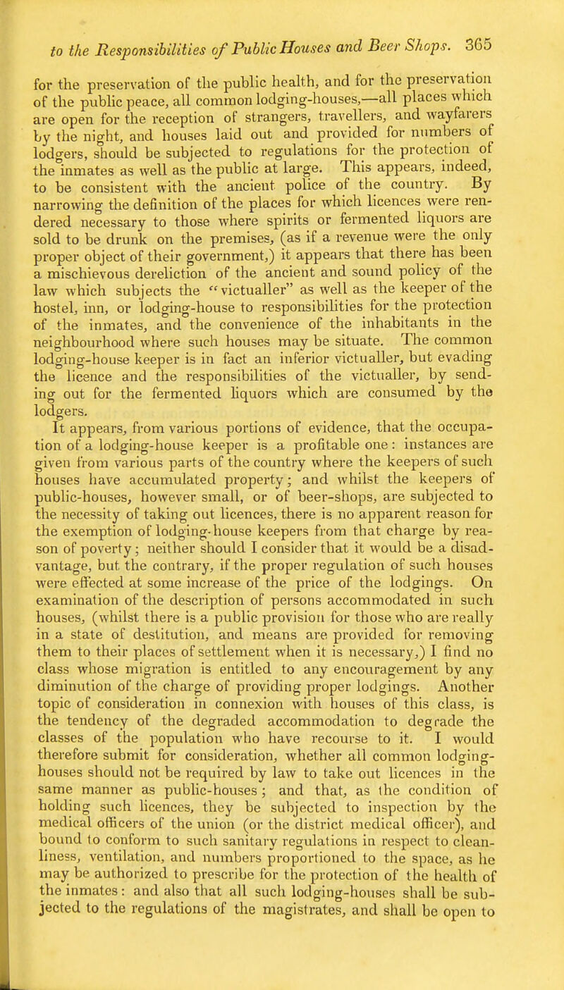 to the Responsibilities of Public Houses and Beer Shops. 30 J for the preservation of the public health, and for the preservation of the public peace, all common lodging-houses,—all places which are open for the reception of strangers, travellers, and wayfarers by the night, and houses laid out and provided for numbers of lodgers, should be subjected to regulations for the protection of the inmates as well as the public at large. This appears, indeed, to be consistent with the ancient police of the country. By narrowing the definition of the places for which licences were ren- dered necessary to those where spirits or fermented liquors are sold to be drunk on the premises, (as if a revenue were the only proper object of their government,) it appears that there has been a mischievous dereliction of the ancient and sound policy of the law which subjects the '‘victualler” as well as the keeper of the hostel, inn, or lodging-house to responsibilities for the protection of the inmates, and the convenience of the inhabitants in the neighbourhood where such houses may be situate. The common lodging-house keeper is in fact an inferior victualler, but evading the licence and the responsibilities of the victualler, by send- ing out for the fermented liquors which are consumed by the lodgers. It appears, from various portions of evidence, that the occupa- tion of a lodging-house keeper is a profitable one: instances are given from various parts of the country where the keepers of such houses have accumulated property; and whilst the keepers of public-houses, however small, or of beer-shops, are subjected to the necessity of taking out licences, there is no apparent reason for the exemption of lodging-house keepers from that charge by rea- son of poverty; neither should I consider that it would be a disad- vantage, but the contrary, if the proper regulation of such houses were effected at some increase of the price of the lodgings. On examination of the description of persons accommodated in such houses, (whilst there is a public provision for those who are really in a state of destitution, and means are provided for removing them to their places of settlement when it is necessary,) I find no class whose migration is entitled to any encouragement by any diminution of the charge of providing proper lodgings. Another topic of consideration in connexion with houses of this class, is the tendency of the degraded accommodation to degrade the classes of the population who have recourse to it. I would therefore submit for consideration, whether all common lodging- houses should not be required by law to take out licences in the same manner as public-houses ; and that, as the condition of holding such licences, they be subjected to inspection by the medical officers of the union (or the district medical officer), and bound to conform to such sanitary regulations in respect to clean- liness, ventilation, and numbers proportioned to the space, as he may be authorized to prescribe for the protection of the health of the inmates: and also that all such lodging-houses shall be sub- jected to the regulations of the magistrates, and shall be open to